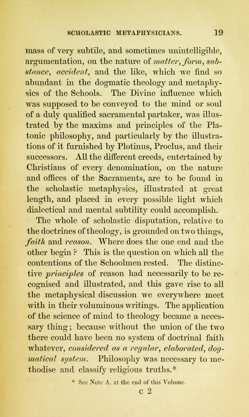 mass of very subtile, and sometimes unintelligible, argumentation, on the nature of matter, form, sub- stance, accident, and the like, which we find so abundant in the dogmatic theology and metaphy- sics of the Schools. The Divine influence which was supposed to be conveyed to the mind or soul of a duly qualified sacramental partaker, was illus- trated by the maxims and principles of the Pla- tonic philosophy, and particularly by the illustra- tions of it furnished by Plotinus, Proclus, and their successors. All the different creeds, entertained by Christians of every denomination, on the nature and offices of the Sacraments, are to be found in the scholastic metaphysics, illustrated at great length, and placed in every possible light which dialectical and mental subtility could accomplish. The whole of scholastic disputation, relative to the doctrines of theology, is grounded on two things, faith and reason. Where does the one end and the other begin ? This is the question on which all the contentions of the Schoolmen rested. The distinc- tive principles of reason had necessarily to be re- cognised and illustrated, and this gave rise to all the metaphysical discussion we everywhere meet with in their voluminous writings. The application of the science of mind to theology became a neces- sary thing; because without the union of the two there could have been no system of doctrinal faith whatever, considered as a regular, elaborated, dog- matical system. Philosophy was necessary to me- thodise and classify religious truths.* * See Note A. at the end of this Volume. C 2