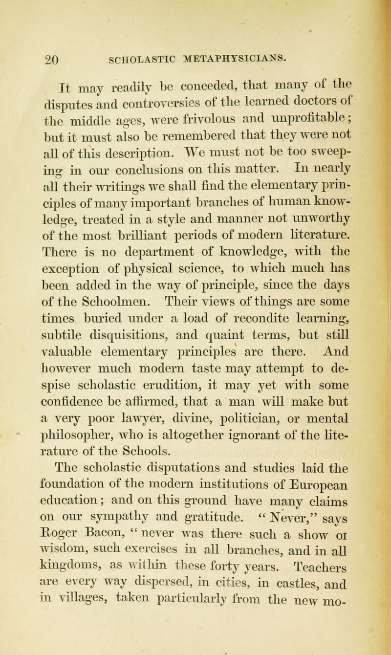 It may readily be conceded, that many of the disputes and controversies of the learned doctors of the middle ages, were frivolous and unprofitable; but it must also be remembered that they were not all of this description. We must not be too sweep- ing in our conclusions on this matter. In nearly all their writings we shall find the elementary prin- ciples of many important branches of human know- ledge, treated in a style and manner not unworthy of the most brilliant periods of modern literature. There is no department of knowledge, with the exception of physical science, to which much has been added in the way of principle, since the days of the Schoolmen. Their views of things are some times buried under a load of recondite learning, subtile disquisitions, and quaint terms, but still valuable elementary principles are there. And however much modern taste may attempt to de- spise scholastic erudition, it may yet with some confidence be affirmed, that a man will make but a very poor lawyer, divine, politician, or mental philosopher, who is altogether ignorant of the lite- rature of the Schools. The scholastic disputations and studies laid the foundation of the modern institutions of European education; and on this ground have many claims on our sympathy and gratitude.  Never, says Roger Bacon,  never was there such a show 01 wisdom, such exercises in all branches, and in all kingdoms, as within these forty years. Teachers are every way dispersed, in cities, in castles, and in villages, taken particularly from the new mo-