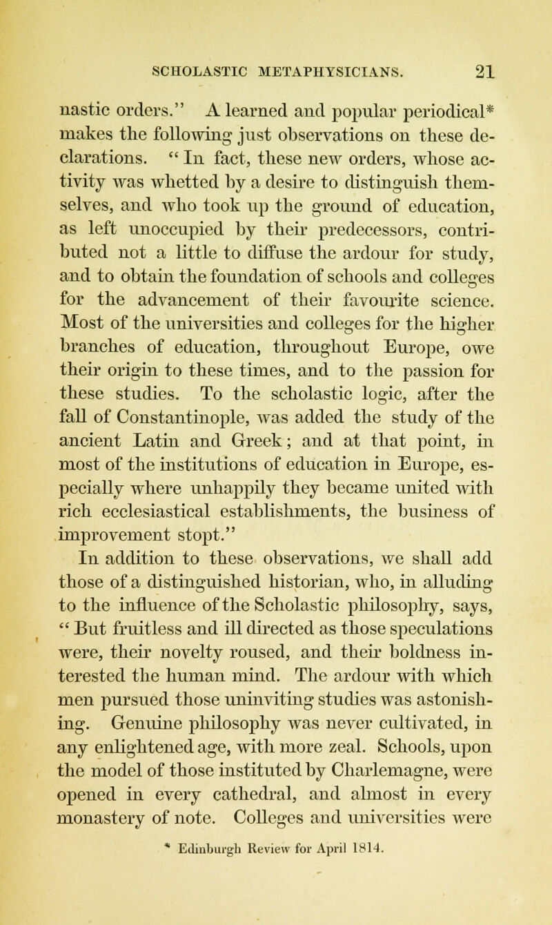 nastic orders. A learned and popular periodical* makes the following just observations on these de- clarations.  In fact, these new orders, whose ac- tivity was whetted by a desire to distinguish them- selves, and who took up the ground of education, as left unoccupied by their predecessors, contri- buted not a little to diffuse the ardour for study, and to obtain the foundation of schools and colleges for the advancement of their favourite science. Most of the universities and colleges for the higher branches of education, throughout Europe, owe their origin to these times, and to the passion for these studies. To the scholastic logic, after the fall of Constantinople, was added the study of the ancient Latin and Greek; and at that point, in most of the institutions of education in Europe, es- pecially where unhappily they became united with rich ecclesiastical establishments, the business of improvement stopt. In addition to these observations, we shall add those of a distinguished historian, who, in alluding to the influence of the Scholastic philosophy, says,  But fruitless and ill directed as those speculations were, their novelty roused, and their boldness in- terested the human mind. The ardour with which men pursued those uninviting studies was astonish- ing. Genuine philosophy was never cultivated, in any enlightened age, with more zeal. Schools, upon the model of those instituted by Charlemagne, were opened in every cathedral, and almost in every monastery of note. Colleges and universities were * Edinburgh Review for April 1814.