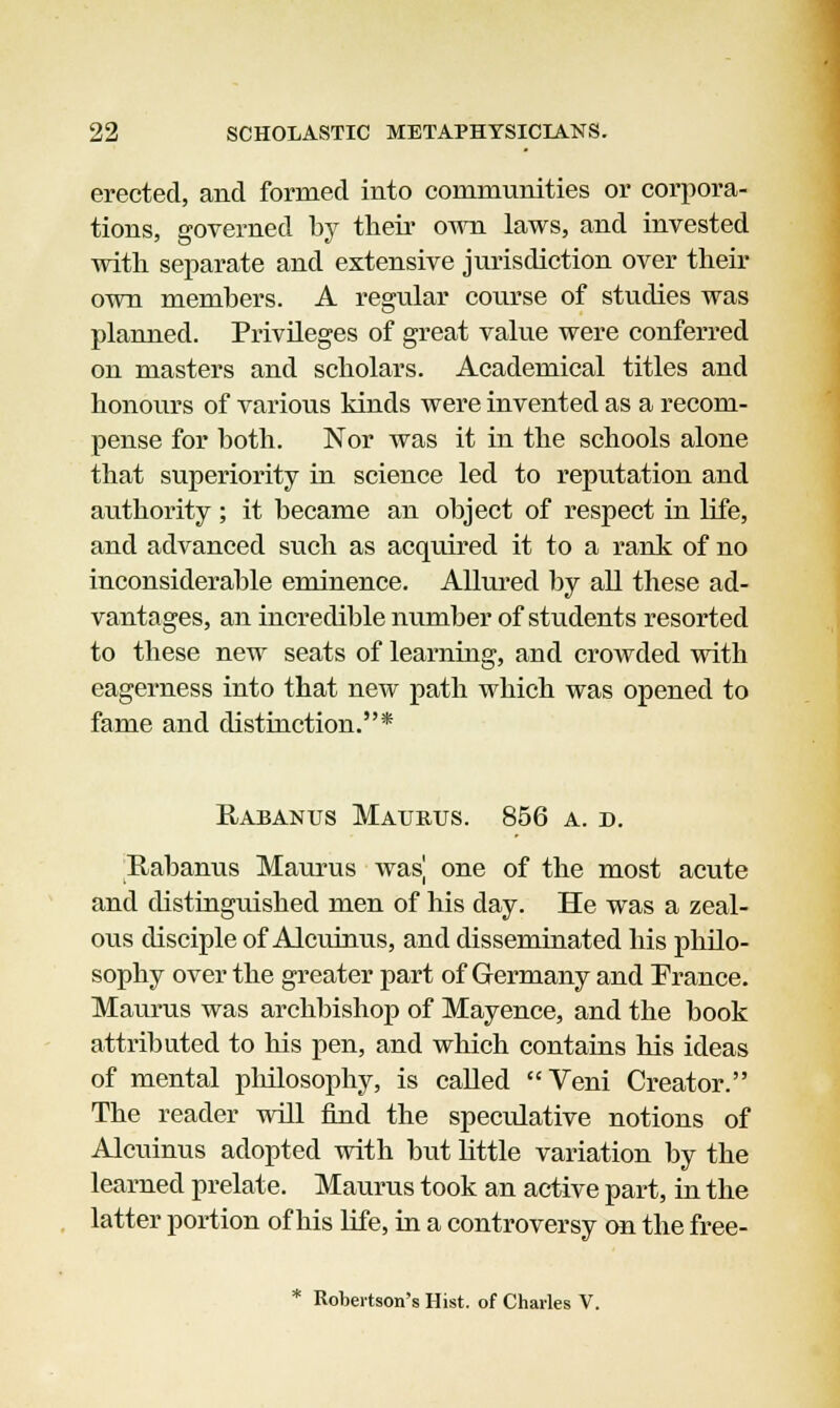 erected, and formed into communities or corpora- tions, governed by their own laws, and invested with separate and extensive jurisdiction over their own members. A regular course of studies was planned. Privileges of great value were conferred on masters and scholars. Academical titles and honours of various kinds were invented as a recom- pense for both. Nor was it in the schools alone that superiority in science led to reputation and authority; it became an object of respect in life, and advanced such as acquired it to a rank of no inconsiderable eminence. Allured by all these ad- vantages, an incredible number of students resorted to these new seats of learning, and crowded with eagerness into that new path which was opened to fame and distinction.* Rabanus Maurus. 856 a. d. Rabanus Maurus wasj one of the most acute and distinguished men of his day. He was a zeal- ous disciple of Alcuinus, and disseminated his philo- sophy over the greater part of Germany and Erance. Maurus was archbishop of Mayence, and the book attributed to his pen, and which contains his ideas of mental philosophy, is called Veni Creator. The reader will find the speculative notions of Alcuinus adopted with but little variation by the learned prelate. Maurus took an active part, in the latter portion of his life, in a controversy on the free- * Robertson's Hist, of Charles V.