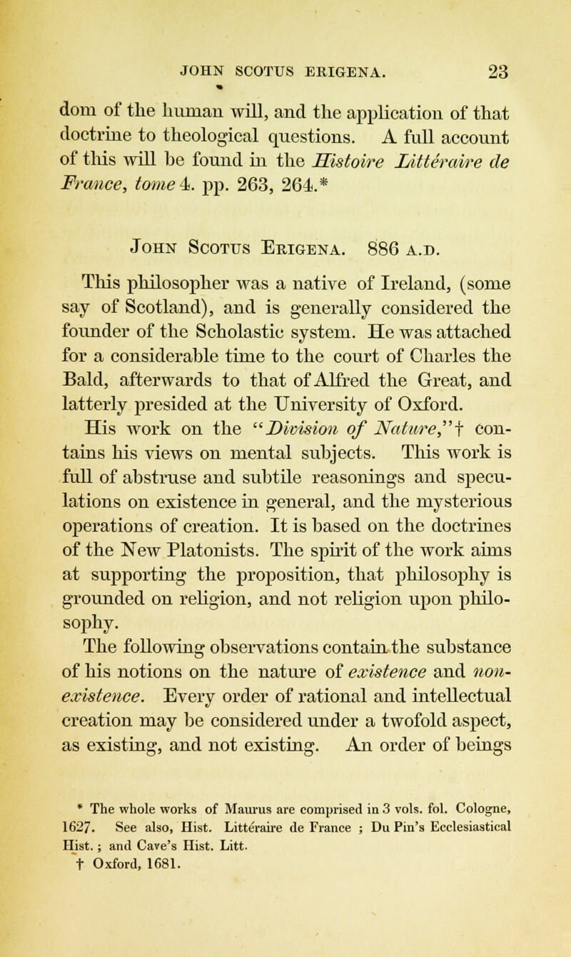 * dom of the human will, and the application of that doctrine to theological questions. A full account of this will be found in the Histoire Litteraire de France, tome 4 pp. 263, 264.* John Scores Erigena. 886 a.d. This philosopher was a native of Ireland, (some say of Scotland), and is generally considered the founder of the Scholastic system. He was attached for a considerable time to the court of Charles the Bald, afterwards to that of Alfred the Great, and latterly presided at the University of Oxford. His work on the Division of Nature \ con- tains his views on mental subjects. This work is full of abstruse and subtile reasonings and specu- lations on existence in general, and the mysterious operations of creation. It is based on the doctrines of the New Platonists. The spirit of the work aims at supporting the proposition, that philosophy is grounded on religion, and not religion upon philo- sophy. The following observations contain the substance of his notions on the nature of existence and non- existence. Every order of rational and intellectual creation may be considered under a twofold aspect, as existing, and not existing. An order of beings * The whole works of Maurus are comprised in 3 vols. fol. Cologne, 1627. See also, Hist. Litteraire de France ; Du Pin's Ecclesiastical Hist.; and Cave's Hist. Litt. t Oxford, 1681.