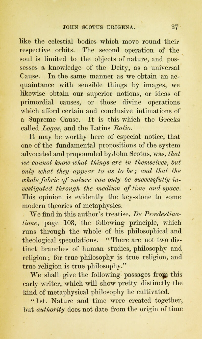 like the celestial bodies which move round their respective orbits. The second operation of the soul is limited to the objects of nature, and pos- sesses a knowledge of the Deity, as a universal Cause. In the same manner as we obtain an ac- quaintance with sensible things by images, we likewise obtain our superior notions, or ideas of primordial causes, or those divine operations which afford certain and conclusive intimations of a Supreme Cause. It is this which the Greeks called Logos, and the Latins Ratio. It may be worthy here of especial notice, that one of the fundamental propositions of the system advocated and propounded by John Scotus, was, that we cannot know what things are in themselves, but only what they appear to us to be; and that the whole fabric of nature can only be successfully in- vestigated through the medium of time and space. This opinion is evidently the key-stone to some modern theories of metaphysics. We find in this author's treatise, De Pr&destina- tione, page 103, the following principle, which runs through the whole of his philosophical and theological speculations.  There are not two dis- tinct branches of human studies, philosophy and religion; for true philosophy is true religion, and true religion is true philosophy. We shall give the following passages fro*, this early writer, which will show pretty distinctly the kind of metaphysical philosophy he cultivated. 1st. Nature and time were created together, but authority does not date from the origin of time