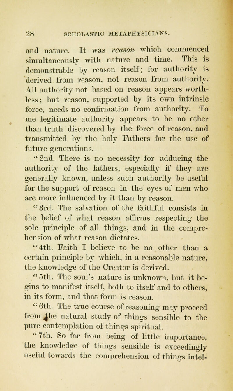 and nature. It was reason which commenced simultaneously with nature and time. This is demonstrable by reason itself; for authority is derived from reason, not reason from authority. All authority not based on reason appears worth- less; but reason, supported by its own intrinsic force, needs no confirmation from authority. To me legitimate authority appears to be no other than truth discovered by the force of reason, and transmitted by the holy Fathers for the use of future generations.  2nd. There is no necessity for adducing the authority of the fathers, especially if they are generally known, unless such authority be useful for the support of reason in the eyes of men who are more influenced by it than by reason.  3rd. The salvation of the faithful consists in the belief of what reason affirms respecting the sole principle of all things, and in the compre- hension of what reason dictates. 4th. Faith I believe to be no other than a certain principle by which, in a reasonable nature, the knowledge of the Creator is derived.  5th. The soid's nature is unknown, but it be- gins to manifest itself, both to itself and to others, in its form, and that form is reason.  6th. The true course of reasoning may proceed from ^he natural study of things sensible to the pure contemplation of things spiritual.  7th. So far from being of little importance, the knowledge of things sensible is exceedingly useful towards the comprehension of things intel-