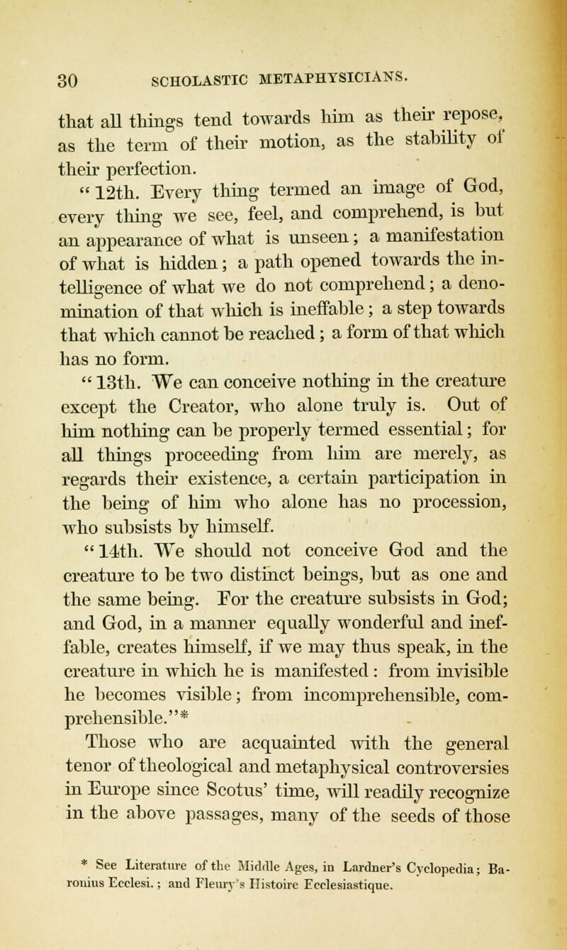 that aU things tend towards him as their repose, as the term of their motion, as the stahility of their perfection.  12th. Every thing termed an image of God, every thing we see, feel, and comprehend, is but an appearance of what is unseen; a manifestation of what is hidden; a path opened towards the in- telligence of what we do not comprehend; a deno- mination of that which is ineffahle; a step towards that which cannot he reached; a form of that which has no form.  13th. We can conceive nothing in the creature except the Creator, who alone truly is. Out of Tiim nothing can be properly termed essential; for all things proceeding from liim are merely, as regards then* existence, a certain participation in the being of him who alone has no procession, who subsists by himself.  14th. We should not conceive God and the creature to be two distinct beings, but as one and the same being. For the creature subsists in God; and God, in a manner equally wonderful and inef- fable, creates himself, if we may thus speak, in the creature in which he is manifested : from invisible he becomes visible; from incomprehensible, com- prehensible.* Those who are acquainted with the general tenor of theological and metaphysical controversies in Europe since Scotus' time, will readily recognize in the above passages, many of the seeds of those * See Literature of the Middle Ages, in Lardner's Cyclopedia; Ba- ronius Ecclesi.; and Henry's Histoirc Eeelesiastique.