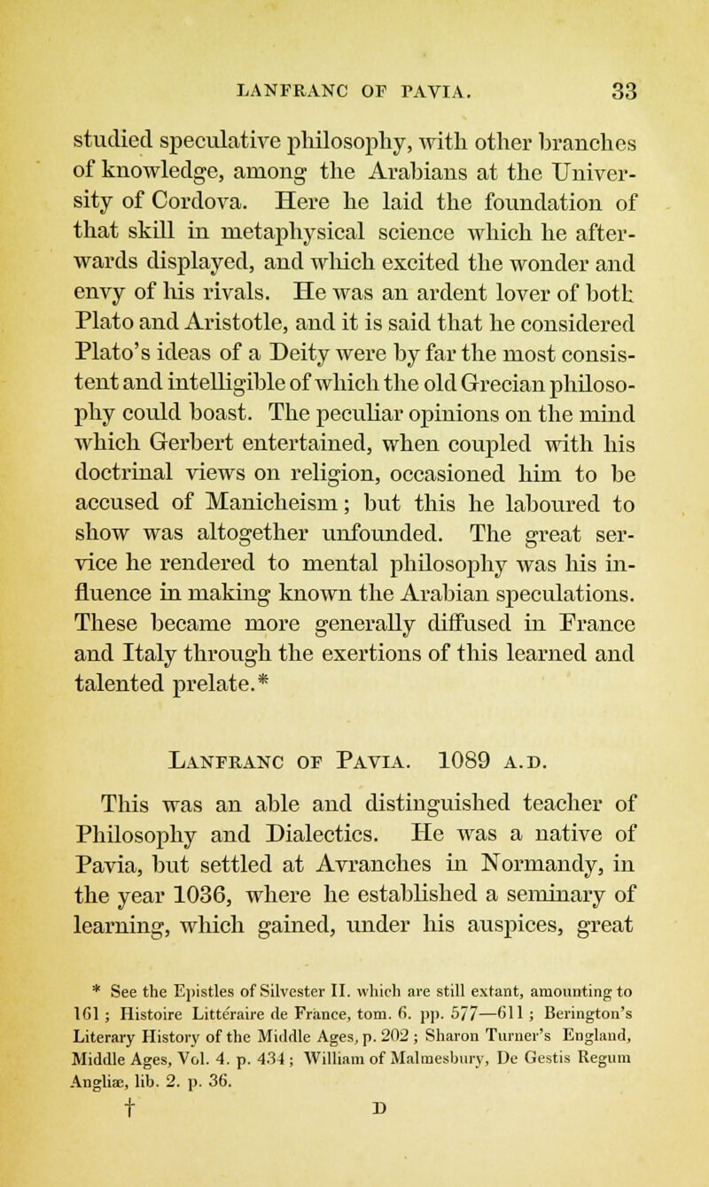 studied speculative philosophy, with other branches of knowledge, among the Arabians at the Univer- sity of Cordova. Here he laid the foundation of that skill in metaphysical science which he after- wards displayed, and which excited the wonder and envy of his rivals. He was an ardent lover of both Plato and Aristotle, and it is said that he considered Plato's ideas of a Deity were by far the most consis- tent and intelligible of which the old Grecian philoso- phy could boast. The peculiar opinions on tbe mind which Gerbert entertained, when coupled with his doctrinal views on religion, occasioned him to be accused of Manicheism; but this he laboured to show was altogether unfounded. The great ser- vice he rendered to mental philosophy was his in- fluence in making known the Arabian speculations. These became more generally diffused in Prance and Italy through the exertions of this learned and talented prelate.* Lanfranc of Pa via. 1089 a.d. This was an able and distinguished teacher of Philosophy and Dialectics. He was a native of Pavia, but settled at Avranches in Normandy, in the year 1036, where he established a seminary of learning, which gained, under his auspices, great * See the Epistles of Silvester II. which are still extant, amounting to 161 ; Histoire Litteraire de France, torn. 6. pp. 5/7—611 ; Berington's Literary History of the Middle Ages, p. 202 ; Sharon Turner's England, Middle Ages, Vol. 4. p. 434 ; William of Malmesbury, De Gestis Regum Anglia;, lib. 2. p. 36. f D