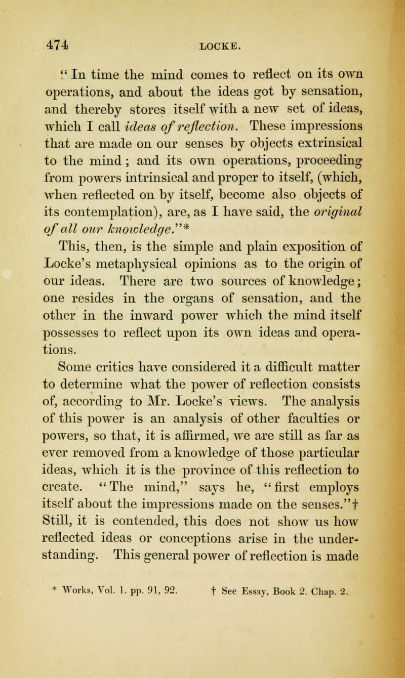  In time the mind comes to reflect on its own operations, and about the ideas got by sensation, and thereby stores itself with a new set of ideas, which I call ideas of reflection. These impressions that are made on our senses by objects extrinsical to the mind; and its own operations, proceeding from powers mtrinsical and proper to itself, (which, when reflected on by itself, become also objects of its contemplation), are, as I have said, the original of all our knowledge.* This, then, is the simple and plain exposition of Locke's metaphysical opinions as to the origin of our ideas. There are two sources of knowledge; one resides in the organs of sensation, and the other in the inward power which the mind itself possesses to reflect upon its own ideas and opera- tions. Some critics have considered it a difficult matter to determine what the power of reflection consists of, according to Mr. Locke's views. The analysis of this power is an analysis of other faculties or powers, so that, it is affirmed, we are still as far as ever removed from a knowledge of those particular ideas, which it is the province of this reflection to create. The mind, says he, first employs itself about the iurpressions made on the senses.t Still, it is contended, this does not show us how reflected ideas or conceptions arise in the under- standing. This general power of reflection is made * Works, Vol. 1. pp. 91, 92. t See Essay, Book 2. Chap. 2.