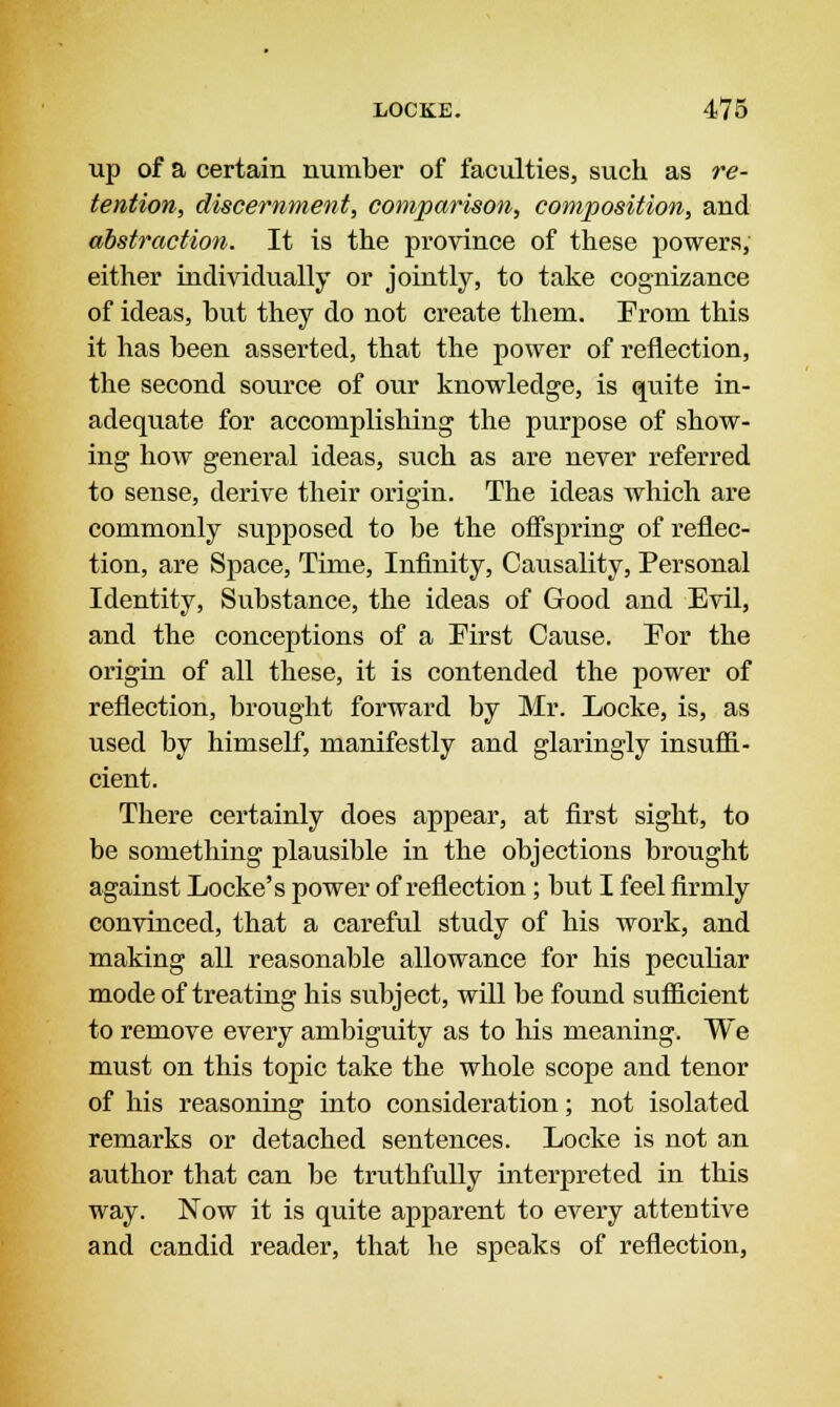 up of a certain number of faculties, such as re- tention, discernment, comparison, composition, and abstraction. It is the province of these powers, either individually or jointly, to take cognizance of ideas, but they do not create them. Erom this it has been asserted, that the power of reflection, the second source of our knowledge, is quite in- adequate for accomplishing the purpose of show- ing how general ideas, such as are never referred to sense, derive their origin. The ideas which are commonly supposed to be the offspring of reflec- tion, are Space, Time, Infinity, Causality, Personal Identity, Substance, the ideas of Good and Evil, and the conceptions of a Eirst Cause. Eor the origin of all these, it is contended the power of reflection, brought forward by Mr. Locke, is, as used by himself, manifestly and glaringly insuffi- cient. There certainly does appear, at first sight, to be something plausible in the objections brought against Locke's power of reflection; but I feel firmly convinced, that a careful study of his work, and making all reasonable allowance for his peculiar mode of treating his subject, will be found sufficient to remove every ambiguity as to his meaning. We must on this topic take the whole scope and tenor of his reasoning into consideration; not isolated remarks or detached sentences. Locke is not an author that can be truthfully interpreted in this way. Now it is quite apparent to every attentive and candid reader, that he speaks of reflection,