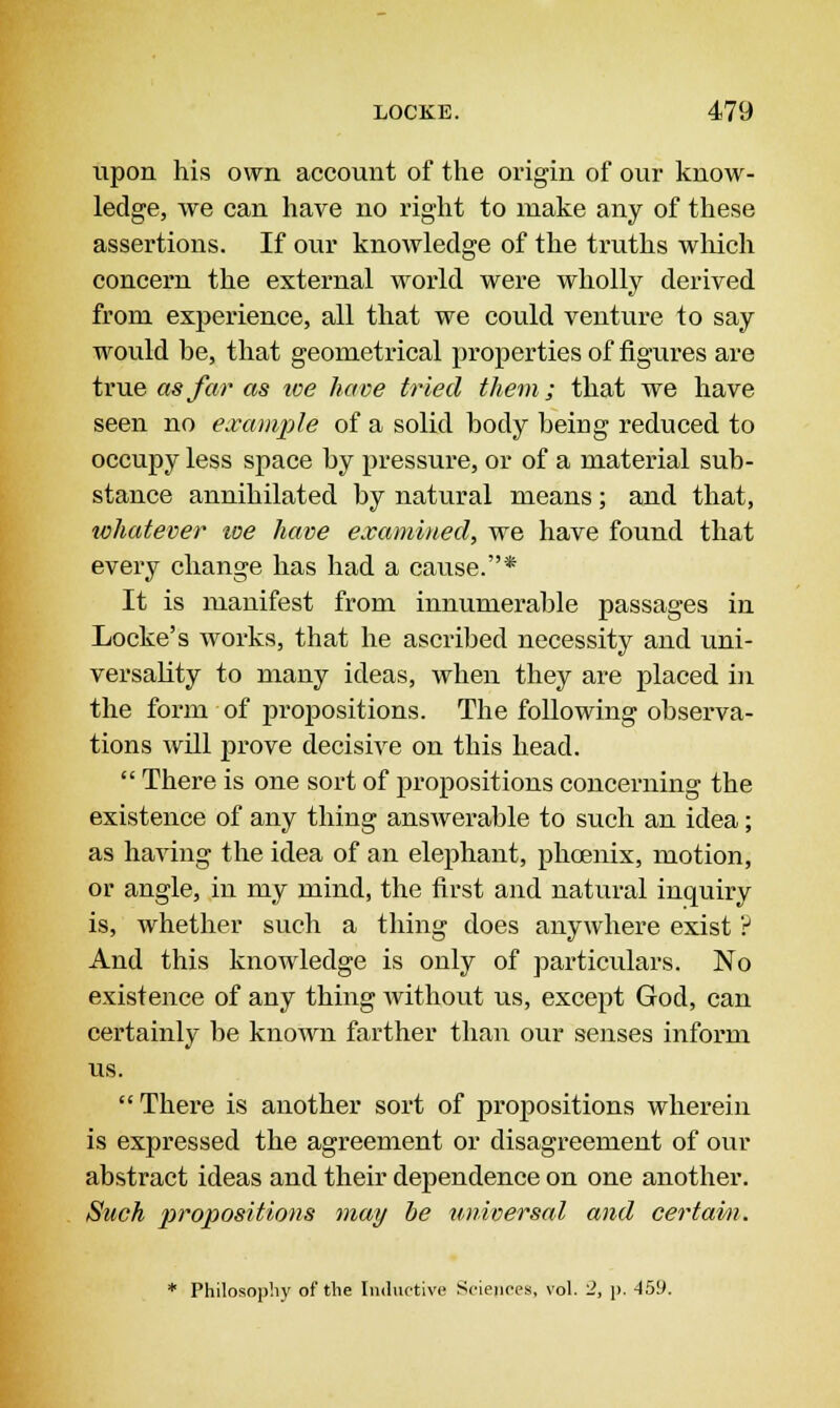 upon his own account of the origin of our know- ledge, we can have no right to make any of these assertions. If our knowledge of the truths which concern the external world were wholly derived from experience, all that we could venture to say would be, that geometrical properties of figures are true as far as we have tried them; that we have seen no example of a solid body being reduced to occupy less space by pressure, or of a material sub- stance annihilated by natural means; and that, whatever toe have examined, we have found that every change has had a cause.* It is manifest from innumerable passages in Locke's works, that he ascribed necessity and uni- versality to many ideas, when they are placed in the form of propositions. The following observa- tions will prove decisive on this head.  There is one sort of propositions concerning the existence of any thing answerable to such an idea; as having the idea of an elephant, phoenix, motion, or angle, in my mind, the first and natural inquiry is, whether such a thing does anywhere exist ? And this knowledge is only of particulars. No existence of any thing without us, except God, can certainly be known farther than our senses inform us.  There is another sort of propositions wherein is expressed the agreement or disagreement of our abstract ideas and their dependence on one another. Such propositions may be universal and certain. * Philosophy of the Inductive Sciences, vol. 2, p. -159.