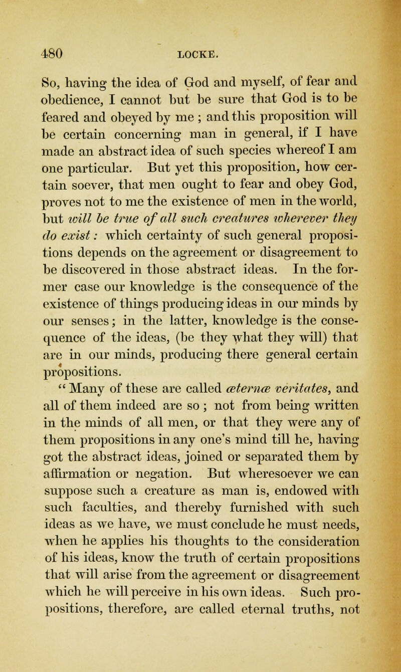 So, having the idea of God and myself, of fear and obedience, I cannot but be sure that God is to be feared and obeyed by me ; and this proposition will be certain concerning man in general, if I have made an abstract idea of such species whereof I am one particular. But yet this proposition, how cer- tain soever, that men ought to fear and obey God, proves not to me the existence of men in the world, but toill be true of all such creatures icherever they do exist: which certainty of such general proposi- tions depends on the agreement or disagreement to be discovered in those abstract ideas. In the for- mer case our knowledge is the consequence of the existence of things producing ideas in our minds by our senses; in the latter, knowledge is the conse- quence of the ideas, (be they what they will) that are in our minds, producing there general certain propositions.  Many of these are called cetemce veritates, and all of them indeed are so ; not from being written in the minds of all men, or that they were any of them propositions in any one's mind till he, having got the abstract ideas, joined or separated them by affirmation or negation. But wheresoever we can suppose such a creature as man is, endowed with such faculties, and thereby furnished with such ideas as we have, we must conclude he must needs, when he applies his thoughts to the consideration of his ideas, know the truth of certain propositions that will arise from the agreement or disagreement which he will perceive in his own ideas. Such pro- positions, therefore, are called eternal truths, not