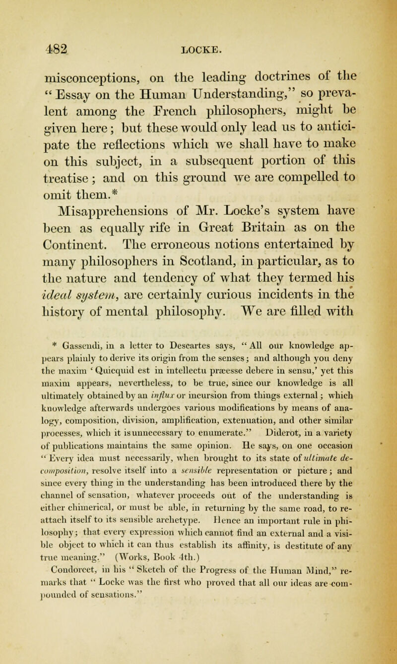 misconceptions, on the leading doctrines of the Essay on the Human Understanding, so preva- lent among- the French philosophers, might he given here; but these would only lead us to antici- pate the reflections which we shall have to make on this subject, in a subsequent portion of this treatise ; and on this ground we are compelled to omit them.* Misapprehensions of Mr. Locke's system have been as equally rife in Great Britain as on the Continent. The erroneous notions entertained by many philosophers in Scotland, in particular, as to the nature and tendency of what they termed his ideal system, are certainly curious incidents in the history of mental philosophy. We are filled with * Gasseudi, in a letter to Descartes says,  All our knowledge ap- pears plainly to derive its origin from the senses; and although you deny the maxim ' Quicquid est in intellectu prseesse debere in sensu,' yet this maxim appears, nevertheless, to be true, since our knowledge is all ultimately obtained by an influx or incursion from things external; which knowledge afterwards undergoes various modifications by means of ana- logy, composition, division, amplification, extenuation, and other similar processes, which it is unnecessary to enumerate. Diderot, in a variety of publications maintains the same opinion. He says, on one occasion  Every idea must necessarily, when brought to its state of ultimate de- composition, resolve itself into a sensible representation or picture; and since every thing in the understanding has been introduced there by the channel of sensation, whatever proceeds out of the understanding is either chimerical, or must be able, in returning by the same road, to re- attach itself to its sensible archetype. Hence an important rule in phi- losophy; that every expression which cannot find an external and a visi- ble object to which it can thus establish its affinity, is destitute of any true meaning. (Works, Book 4th.) Condorcet, in his  Sketch of the Progress of the Human Mind, re- marks that  Locke was the first who proved that all our ideas are-com- pounded of sensations.