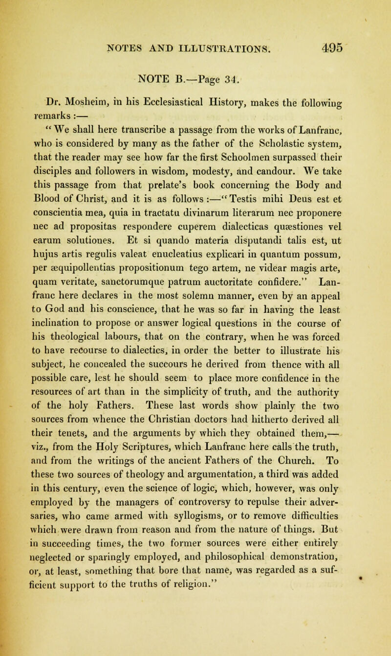 NOTE B.—Page 34. Dr. Mosheim, in his Ecclesiastical History, makes the following remarks :— We shall here transcribe a passage from the works of Lanfranc, who is considered by many as the father of the Scholastic system, that the reader may see how far the first Schoolmen surpassed their disciples and followers in wisdom, modesty, and candour. We take this passage from that prelate's book concerning the Body and Blood of Christ, and it is as follows :— Testis mihi Deus est et conscientia mea, quia in tractatu divinarum literarum nee proponere nee ad propositas respondere cuperem dialecticas qua?stiones vel earum solutiones. Et si quando materia disputandi talis est, ut hujus artis regulis valeat enucleatius explicari in quantum possum, per aequipollentias propositionum tego artem, ne videar magis arte, qu.-im veritate, sanctorumque patrum auctoritate confidere. Lan- franc here declares in the most solemn manner, even by an appeal to God and his conscience, that he was so far in having the least inclination to propose or answer logical questions in the course of his theological labours, that on the contrary, when he was forced to have recourse to dialectics, in order the better to illustrate his subject, he concealed the succours he derived from thence with all possible care, lest he should seem to place more confidence in the resources of art than in the simplicity of truth, and the authority of the holy Fathers. These last words show plainly the two sources from whence the Christian doctors had hitherto derived all their tenets, and the arguments by which they obtained them,— viz., from the Holy Scriptures, which Lanfranc here calls the truth, and from the writings of the ancient Fathers of the Church. To these two sources of theology and argumentation, a third was added in this century, even the science of logic, which, however, was only employed by the managers of controversy to repulse their adver- saries, who came armed with syllogisms, or to remove difficulties which were drawn from reason and from the nature of things. But in succeeding times, the two former sources were either entirely neglected or sparingly employed, and philosophical demonstration, or, at least, something that bore that name, was regarded as a suf- ficient support to the truths of religion.