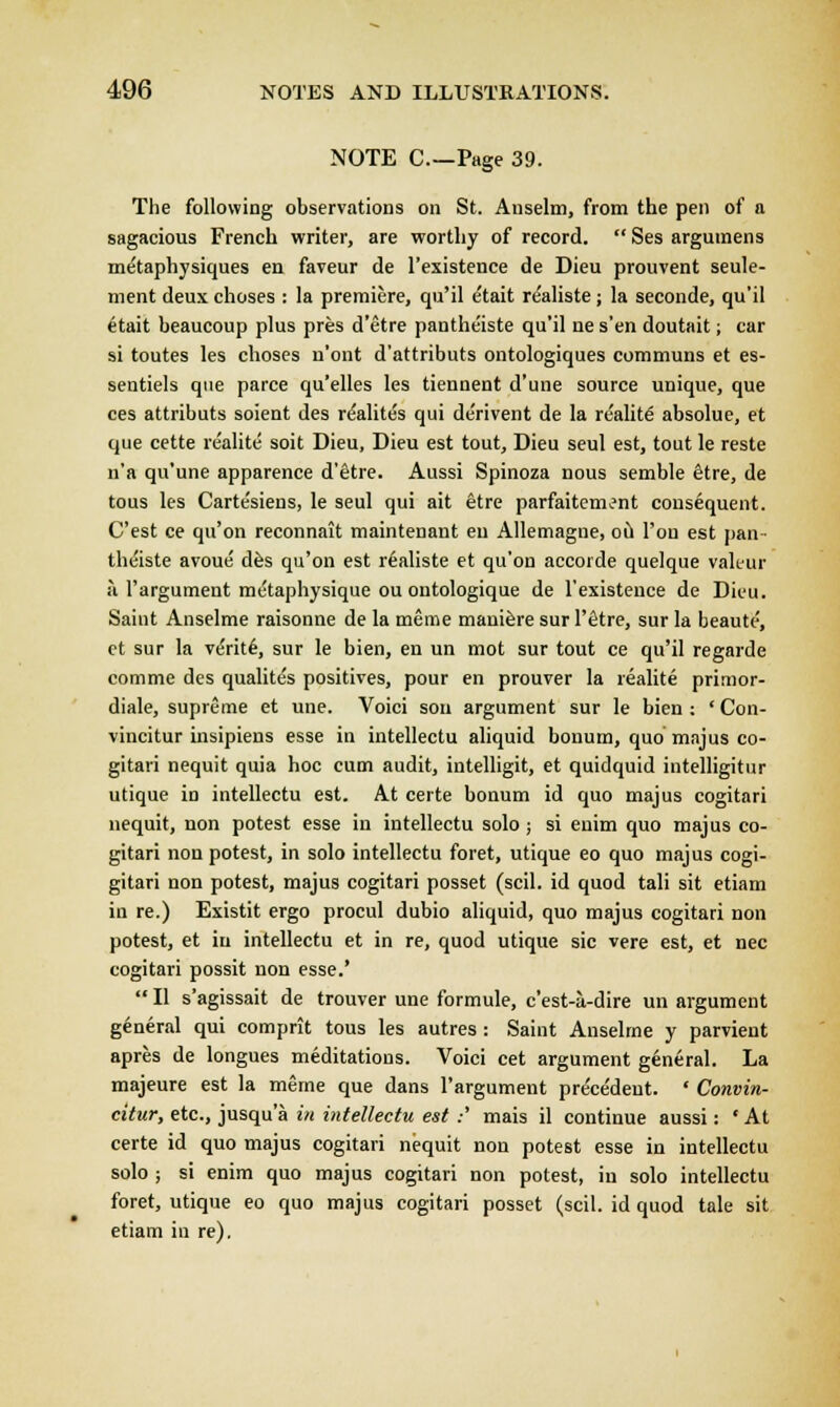 NOTE C—Page 39. The following observations on St. Anselm, from the pen of a sagacious French writer, are worthy of record.  Ses argumens metaphysiques en faveur de l'existence de Dieu prouvent seule- ment deux choses : la premiere, qu'il etait realiste ; la seconde, qu'il etait beaucoup plus pres d'etre pantheiste qu'il ne s'en doutait; car si toutes les choses n'ont d'attributs ontologiques communs et es- sentiels que parce qu'elles les tiennent d'une source unique, que ces attributs soient des reahtes qui derivent de la reality absolue, et que cette re'alite soit Dieu, Dieu est tout, Dieu seul est, tout le reste n'a qu'une apparence d'etre. Aussi Spinoza nous semble etre, de tous les Carte'siens, le seul qui ait etre parfaitem^nt consequent. C'est ce qu'on reconnait maintenant en Allemagne, ou Ton est pan- theiste avoue des qu'on est realiste et qu'on accorde quelque valeur ;\ l'argument metaphysique ou ontologique de l'existence de Dieu. Saint Anselme raisonne de la meme maniere sur l'etre, sur la beaute, et sur la verite, sur le bien, en un mot sur tout ce qu'il regarde comme des qualites positives, pour en prouver la realite primor- diale, supreme et une. Voici son argument sur le bien : ' Con- vincitur iusipiens esse in intellectu aliquid bonum, quo majus co- gitari nequit quia hoc cum audit, intelligit, et quidquid intelligitur utique in intellectu est. At certe bonum id quo majus cogitari nequit, non potest esse in intellectu solo ; si enim quo majus co- gitari non potest, in solo intellectu foret, utique eo quo majus cogi- gitari non potest, majus cogitari posset (scil. id quod tali sit etiam in re.) Existit ergo procul dubio aliquid, quo majus cogitari non potest, et in intellectu et in re, quod utique sic vere est, et nee cogitari possit non esse.'  II s'agissait de trouver une formule, e'est-a-dire un argument general qui comprit tous les autres : Saint Anselme y parvient apres de longues meditations. Voici cet argument general. La majeure est la meme que dans l'argument precedent. ' Convin- citur, etc., jusqu'a in intellectu est :' mais il continue aussi: • At certe id quo majus cogitari nequit non potest esse in intellectu solo ; si enim quo majus cogitari non potest, in solo intellectu foret, utique eo quo majus cogitari posset (scil. id quod tale sit etiam in re).