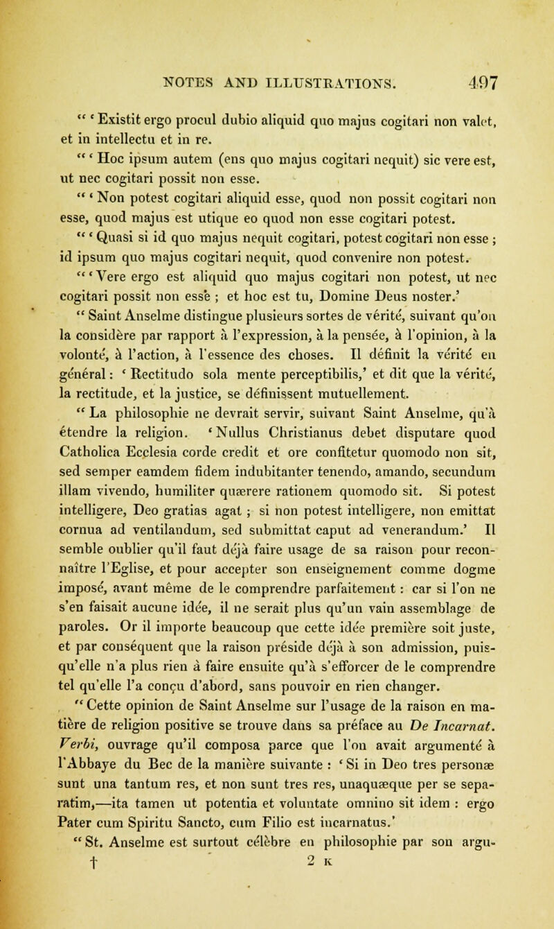  * Existitergo procul dubio aliquid quo majus cogitari non valet, et in intellectu et in re. ' Hoc ipsum autem (ens quo majus cogitari nequit) sic vere est, ut nee cogitari possit non esse.  ' Non potest cogitari aliquid esse, quod non possit cogitari non esse, quod majus est utique eo quod non esse cogitari potest. ' Quasi si id quo majus nequit cogitari, potest cogitari non esse ; id ipsum quo majus cogitari nequit, quod convenire non potest. 'Vere ergo est aliquid quo majus cogitari non potest, ut nee cogitari possit non esse ; et hoc est tu, Domine Deus noster.'  Saint Anselme distingue plusieurs sortes de verite', suivant qu'ou la considere par rapport a l'expression, a la pensee, a l'opinion, a la volonte, k Taction, a l'essence des choses. II definit la verite en general: c Rectitudo sola mente perceptibilis,' et dit que la verite', la rectitude, et la justice, se definissent mutuellement.  La philosophic ne devrait servir, suivant Saint Anselme, qua etendre la religion. ' Nullus Christianus debet disputare quod Catholica Ecclesia corde credit et ore confitetur quomodo non sit, sed semper eamdem fidem indubitanter tenendo, amando, secundum illam vivendo, humiliter quserere rationem quomodo sit. Si potest intelligere, Deo gratias agat; si non potest intelligere, non emittat cornua ad ventilandum, sed submittat caput ad venerandum.' II semble oublier qu'il faut deja faire usage de sa raison pour recon- naitre l'Eglise, et pour accepter son enseignement comme dogme impose, avant meme de le comprendre parfaitement: car si Ton ne s'en faisait aucune idee, il ne serait plus qu'un vain assemblage de paroles. Or il importe beaucoup que cette ide'e premiere soit juste, et par consequent que la raison preside deja a son admission, puis- qu'elle n'a plus rien a faire ensuite qu'a s'efforcer de le comprendre tel qu'elle l'a concu d'abord, sans pouvoir en rien changer.  Cette opinion de Saint Anselme sur l'usage de la raison en ma- tiere de religion positive se trouve dans sa preface au De Incarnat. Verbi, ouvrage qu'il composa parce que Ton avait argumente a l'Abbaye du Bee de la maniere suivante : ' Si in Deo tres personae sunt una tantum res, et non sunt tres res, unaqueeque per se sepa- ratim,—ita tamen ut potentia et voluntate omnino sit idem : ergo Pater cum Spiritu Sancto, cum Filio est incarnatus.'  St. Anselme est surtout celebre en philosophie par son argu- f 2 k