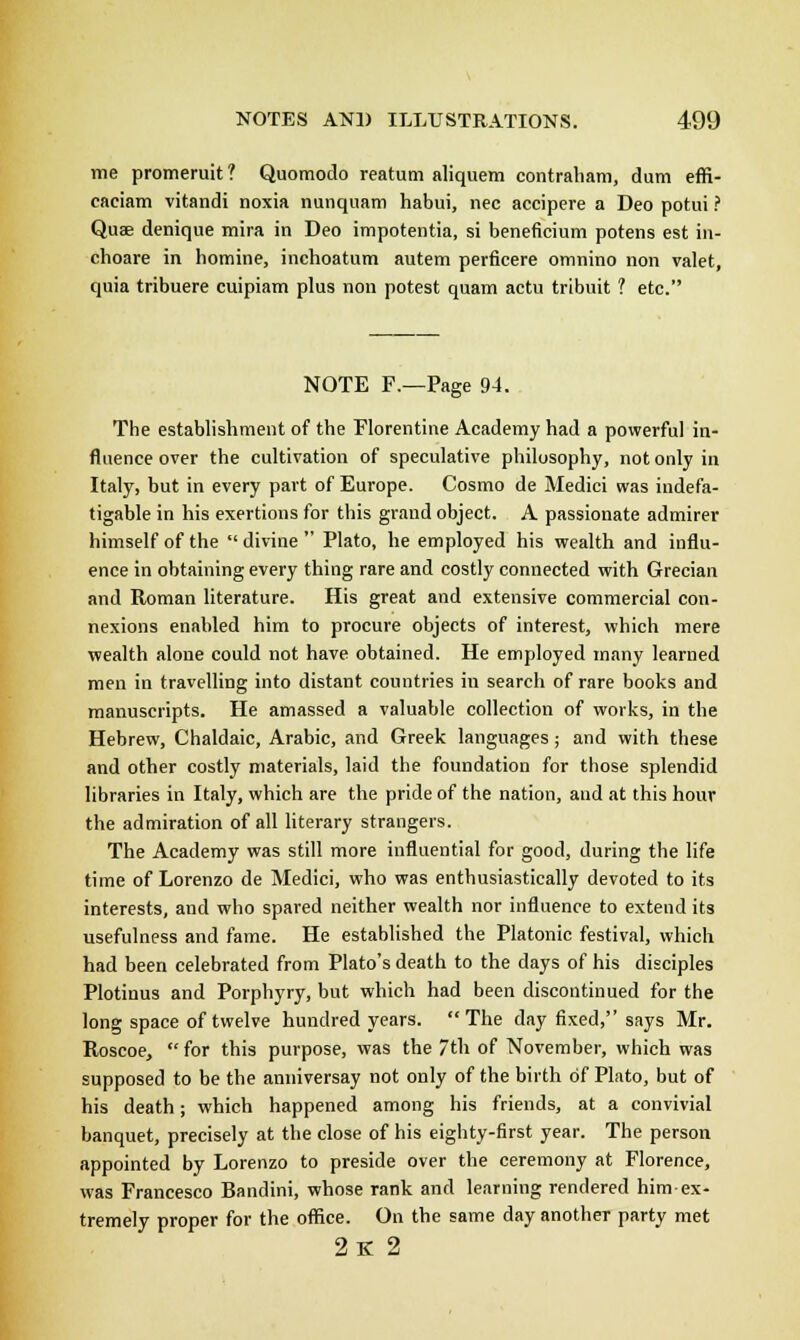 me promeruit? Quomodo reatum aliquem contraham, dum effi- caciam vitandi noxia nunquam habui, nee accipere a Deo potui ? Quae denique mira in Deo impotentia, si beneficium potens est in- choare in homine, inchoatum autem perficere omnino non valet, quia tribuere cuipiam plus non potest quam actu tribuit ? etc. NOTE F.—Page 94. The establishment of the Florentine Academy had a powerful in- fluence over the cultivation of speculative philosophy, not only in Italy, but in every part of Europe. Cosmo de Medici was indefa- tigable in his exertions for this grand object. A passionate admirer himself of the  divine  Plato, he employed his wealth and influ- ence in obtaining every thing rare and costly connected with Grecian and Roman literature. His great and extensive commercial con- nexions enabled him to procure objects of interest, which mere wealth alone could not have obtained. He employed many learned men in travelling into distant countries in search of rare books and manuscripts. He amassed a valuable collection of works, in the Hebrew, Chaldaic, Arabic, and Greek languages ; and with these and other costly materials, laid the foundation for those splendid libraries in Italy, which are the pride of the nation, and at this hour the admiration of all literary strangers. The Academy was still more influential for good, during the life time of Lorenzo de Medici, who was enthusiastically devoted to its interests, and who spared neither wealth nor influence to extend its usefulness and fame. He established the Platonic festival, which had been celebrated from Plato's death to the days of his disciples Plotinus and Porphyry, but which had been discontinued for the long space of twelve hundred years. The day fixed, says Mr. Roscoe,  for this purpose, was the th of November, which was supposed to be the anniversay not only of the birth of Plato, but of his death; which happened among his friends, at a convivial banquet, precisely at the close of his eighty-first year. The person appointed by Lorenzo to preside over the ceremony at Florence, was Francesco Bandini, whose rank and learning rendered him-ex- tremely proper for the office. On the same day another party met 2k 2