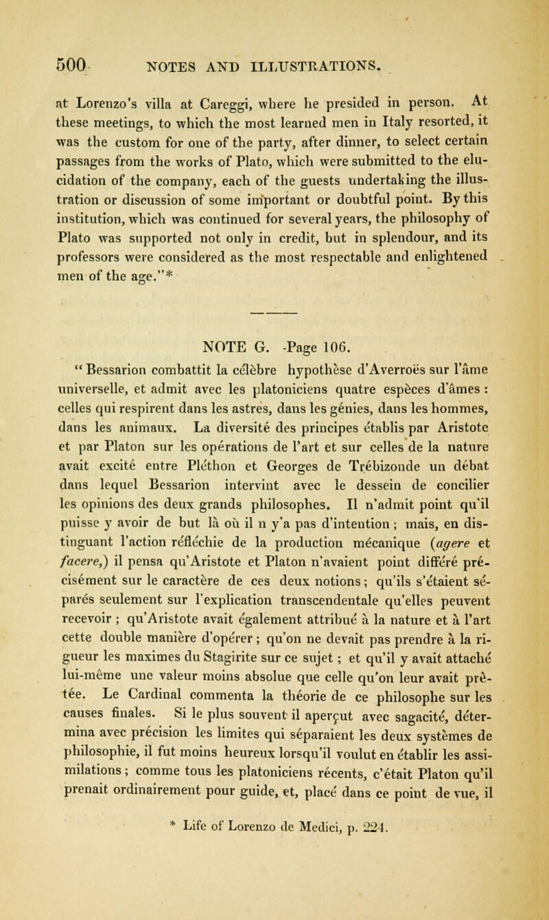 at Lorenzo's villa at Careggi, where he presided in person. At these meetings, to which the most learned men in Italy resorted, it was the custom for one of the party, after dinner, to select certain passages from the works of Plato, which were submitted to the elu- cidation of the company, each of the guests undertaking the illus- tration or discussion of some important or doubtful point. By this institution, which was continued for several years, the philosophy of Plato was supported not only in credit, but in splendour, and its professors were considered as the most respectable and enlightened men of the age.* NOTE G. -Page 106.  Bessarion combattit la cclebre hypothese d'Averroes sur l'slme universelle, et admit avec les platoniciens quatre especes d'ames : celles qui respirent dans les astres, dans les genies, dans les hommes, dans les animaux. La diversite des principes etablis par Aristote et par Platon sur les operations de l'art et sur celles de la nature avait excite entre Ple'thon et Georges de Trebizonde un debat dans lequel Bessarion interviut avec le dessein de concilier les opinions des deux grands philosophes. II n'admit point qu'il puisse y avoir de but la ou il n y'a pas d'intention ; mais, en dis- tinguant Taction re'flcchie de la production mecanique (agere et facere,) il pensa qu'Aristote et Platon n'avaient point differe pre- cisement sur le caractere de ces deux notions; qu'ils s'etaient se- pares seulement sur l'explication transcendentale qu'elles peuvent recevoir ; qu'Aristote avait egalement attribue a la nature et a. l'art cette double maniere d'operer; qu'on ne devait pas prendre a. la ri- gueur les maximes du Stagirite sur ce sujet; et qu'il y avait attache lui-meme une valeur moins absolue que celle qu'on leur avait pre- tee. Le Cardinal commenta la theorie de ce philosophe sur les causes finales. Si le plus souvent il apercut avec sagacite', de'ter- mina avec precision les limites qui separaient les deux systemes de philosophie, il fut moins heureux lorsqu'il voulut en e'tablir les assi- milations ; comme tous les platoniciens recents, c'etait Platon qu'il prenait ordinairement pour guide, et, place dans ce point de vue, il * Life of Lorenzo de Medici, p. 221.