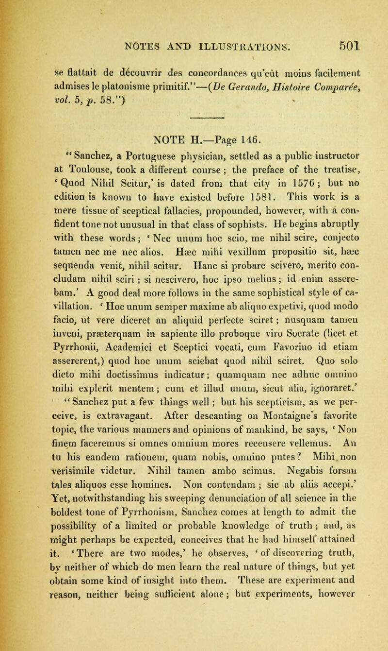 se flattait de decouvrir des concordances qu'eut moins facilement admises le platonisme primitif.—(De Gerando, Hutoire Comparie, vol. 5, p. 58.) NOTE H.—Page 146.  Sanchez, a Portuguese physician, settled as a public instructor at Toulouse, took a different course ; the preface of the treatise, 'Quod Nihil Scitur,'is dated from that city in 1576; but no edition is known to have existed before 1581. This work is a mere tissue of sceptical fallacies, propounded, however, with a con- fident tone not unusual in that class of sophists. He begins abruptly with these words; ' Nee unum hoc scio, me nihil scire, conjecto tamen nee me nee alios. Hsec mihi vexillum propositio sit, hsec sequenda venit, nihil scitur. Hanc si probare scivero, merito con- cludam nihil sciri; si nescivero, hoc ipso melius; id enim assere- bam.' A good deal more follows in the same sophistical style of ca- villation. ' Hoc unum semper maxime ab aliquo expetivi, quod modo facio, ut vere diceret an aliquid perfecte sciret; nusquam tamen inveni, prseterquam in sapiente illo proboque viro Socrate (licet et Pyrrhonii, Academici et Sceptici vocati, cum Favorino id etiam assererent,) quod hoc unum sciebat quod nihil sciret. Quo solo dicto mihi doctissimus iudicatur; quamquam nee adhuc omnino mihi explerit mentem; cum et illud unum, sicut alia, ignoraret.'  Sanchez put a few things well; but his scepticism, as we per- ceive, is extravagant. After descanting on Montaigne's favorite topic, the various manners and opinions of mankind, he says, ' Nou finem faceremus si omnes omnium mores recensere vellemus. An tu his eandem rationem, quam nobis, omnino putes? Mihi.non verisimile videtur. Nihil tamen ambo scimus. Negabis forsau tales aliquos esse homines. Non contendam ; sic ab aliis accepi.' Yet, notwithstanding his sweeping denunciation of all science in the boldest tone of Pyrrhonism, Sanchez comes at length to admit the possibility of a limited or probable knowledge of truth ; aud, as might perhaps be expected, conceives that he had himself attained it. 'There are two modes,' he observes, ' of discovering truth, bv neither of which do men learn the real nature of things, but yet obtain some kind of insight into them. These are experiment and reason, neither being sufficient alone; but experiments, however