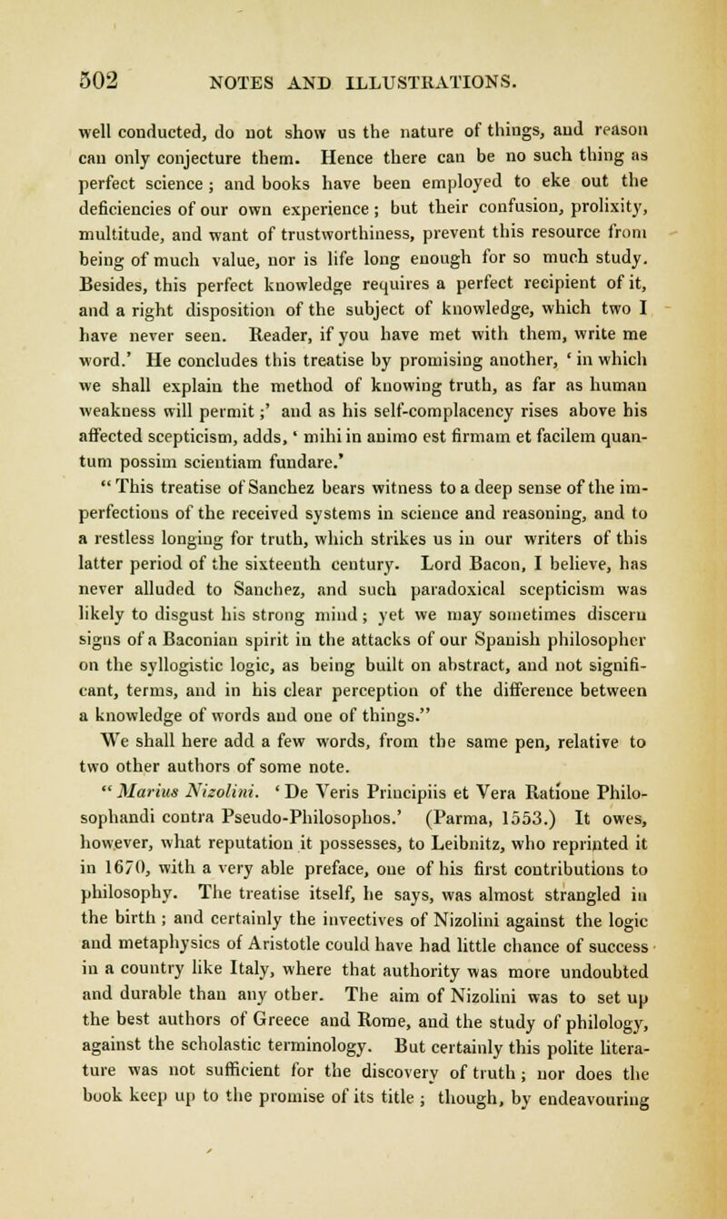 well conducted, do not show us the nature of things, and reason can only conjecture them. Hence there can be no such thing as perfect science; and books have been employed to eke out the deficiencies of our own experience; but their confusion, prolixity, multitude, and want of trustworthiness, prevent this resource from being of much value, nor is life long enough for so much study. Besides, this perfect knowledge requires a perfect recipient of it, and a right disposition of the subject of knowledge, which two I have never seen. Reader, if you have met with them, write me word.' He concludes this treatise by promising another, ' in which we shall explain the method of knowing truth, as far as human weakness will permit;' and as his self-complacency rises above his affected scepticism, adds,' mihi in auimo est firmam et facilem quan- tum possim scieutiam fundare.'  This treatise of Sanchez bears witness to a deep sense of the im- perfections of the received systems in science and reasoning, and to a restless longing for truth, which strikes us in our writers of this latter period of the sixteenth century. Lord Bacon, I believe, has never alluded to Sanchez, and such paradoxical scepticism was likely to disgust his strong mind; yet we may sometimes discern signs of a Baconian spirit in the attacks of our Spanish philosopher on the syllogistic logic, as being built on abstract, and not signifi- cant, terms, and in his clear perception of the difference between a knowledge of words and one of things. We shall here add a few words, from the same pen, relative to two other authors of some note.  Marius Nizolini. ' De Veris Priucipiis et Vera Ratione Philo- sophandi contra Pseudo-Philosophos.' (Parma, 1553.) It owes, however, what reputation it possesses, to Leibnitz, who reprinted it in 1670, with a very able preface, one of his first contributions to philosophy. The treatise itself, he says, was almost strangled in the birth ; and certainly the invectives of Nizolini against the logic and metaphysics of Aristotle could have had little chance of success in a country like Italy, where that authority was more undoubted and durable than any other. The aim of Nizolini was to set up the best authors of Greece and Rome, and the study of philology, against the scholastic terminology. But certainly this polite litera- ture was not sufficient for the discovery of truth; nor does the book keep up to the promise of its title ; though, by endeavouring