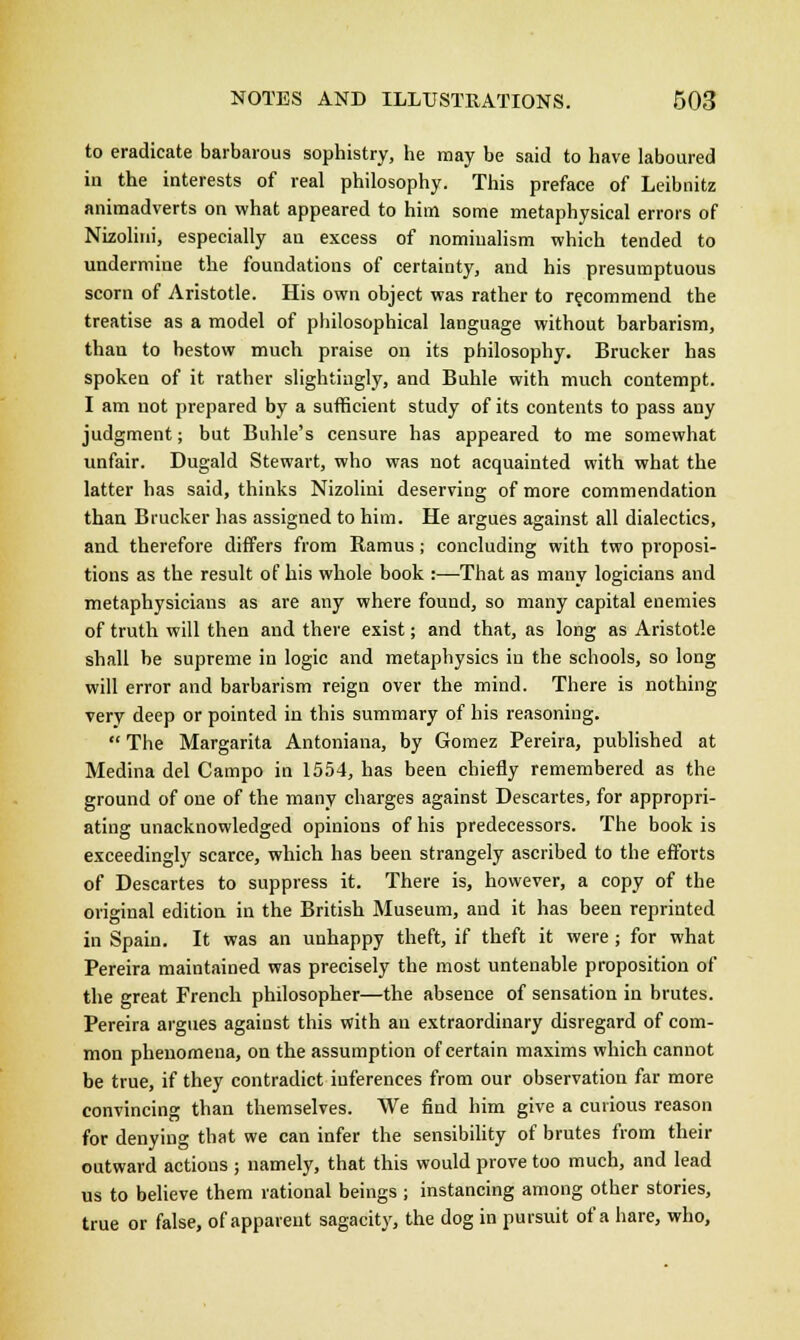 to eradicate barbarous sophistry, he may be said to have laboured in the interests of real philosophy. This preface of Leibnitz animadverts on what appeared to him some metaphysical errors of Nizolini, especially an excess of nominalism which tended to undermine the foundations of certainty, and his presumptuous scorn of Aristotle. His own object was rather to recommend the treatise as a model of philosophical language without barbarism, than to bestow much praise on its philosophy. Brucker has spoken of it rather slightingly, and Buhle with much contempt. I am not prepared by a sufficient study of its contents to pass any judgment; but Buhle's censure has appeared to me somewhat unfair. Dugald Stewart, who was not acquainted with what the latter has said, thinks Nizolini deserving of more commendation than Brucker has assigned to him. He argues against all dialectics, and therefore differs from Ramus j concluding with two proposi- tions as the result of his whole book :—That as many logicians and metaphysicians as are any where found, so many capital enemies of truth will then and there exist; and that, as long as Aristotle shall be supreme in logic and metaphysics in the schools, so long will error and barbarism reign over the mind. There is nothing very deep or pointed in this summary of his reasoning.  The Margarita Antoniana, by Gomez Pereira, published at Medina del Campo in 1554, has been chiefly remembered as the ground of one of the many charges against Descartes, for appropri- ating unacknowledged opinions of his predecessors. The book is exceedingly scarce, which has been strangely ascribed to the efforts of Descartes to suppress it. There is, however, a copy of the original edition in the British Museum, and it has been reprinted in Spain. It was an unhappy theft, if theft it were; for what Pereira maintained was precisely the most untenable proposition of the great French philosopher—the absence of sensation in brutes. Pereira argues against this with an extraordinary disregard of com- mon phenomena, on the assumption of certain maxims which cannot be true, if they contradict inferences from our observation far more convincing than themselves. We find him give a curious reason for denying that we can infer the sensibility of brutes from their outward actions ; namely, that this would prove too much, and lead us to believe them rational beings ; instancing among other stories, true or false, of apparent sagacity, the dog in pursuit of a hare, who,