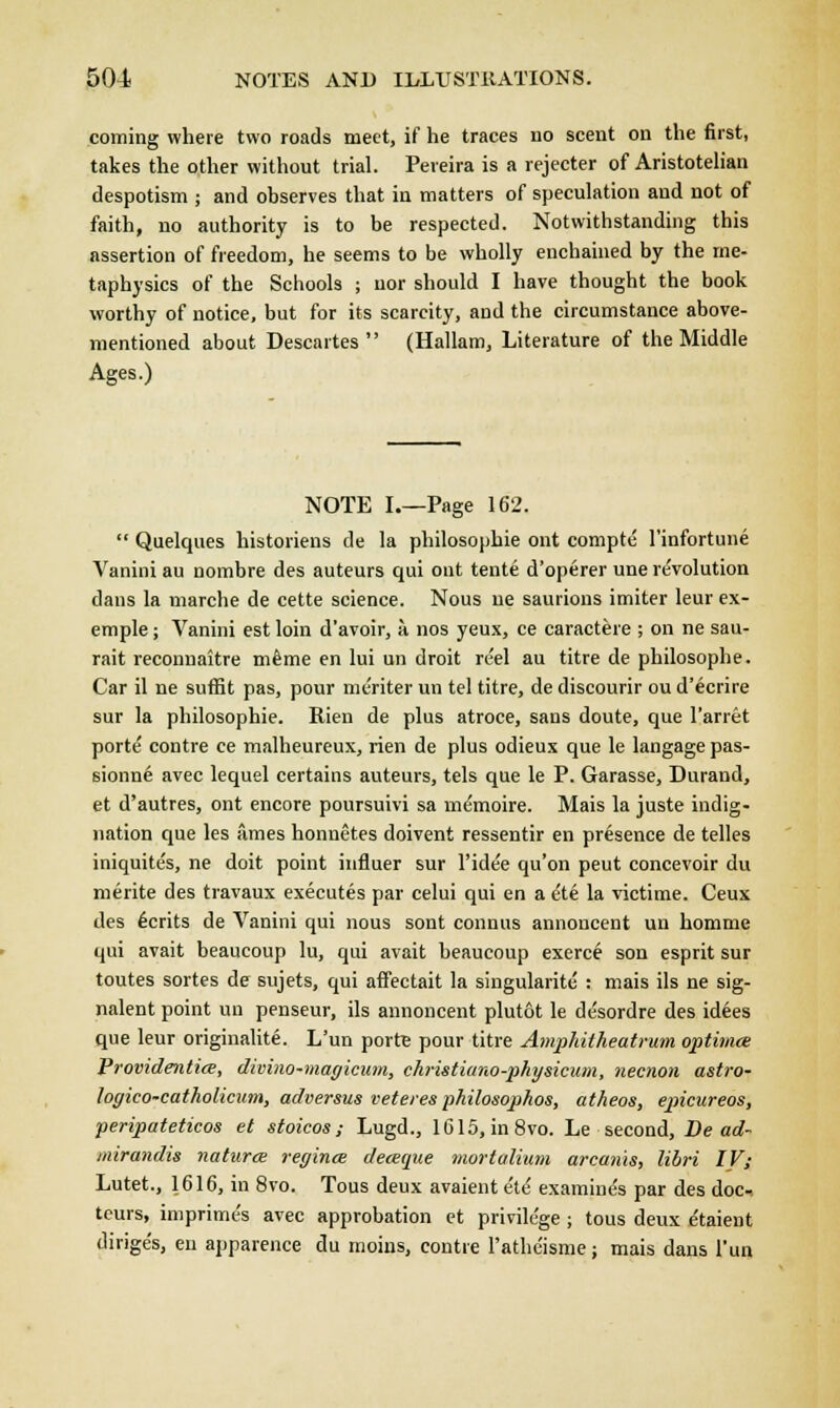coming where two roads meet, if he traces no scent on the first, takes the other without trial. Peveira is a rejecter of Aristotelian despotism ; and observes that in matters of speculation and not of faith, no authority is to be respected. Notwithstanding this assertion of freedom, he seems to be wholly enchained by the me- taphysics of the Schools ; nor should I have thought the book worthy of notice, but for its scarcity, and the circumstance above- mentioned about Descartes  (Hallam, Literature of the Middle Ages.) NOTE I.—Page 162.  Quelques historiens de la philosophie ont comptc l'infortune Vanini au nombre des auteurs qui ont tente d'operer une revolution clans la marche de cette science. Nous ne saurions imiter leur ex- emple; Vanini est loin d'avoir, a nos yeux, ce caractere ; on ne sau- rait reconnaitre mtoe en lui un droit reel au titre de philosophe. Car il ne suffit pas, pour meriter un tel titre, de discourir ou d'ecrire sur la philosophie. Rien de plus atroce, sans doute, que l'arret porte contre ce malheureux, rien de plus odieux que le langage pas- sionne avec lequel certains auteurs, tels que le P. Garasse, Durand, et d'autres, ont encore poursuivi sa memoire. Mais la juste indig- nation que les ames honnetes doivent ressentir en presence de telles iniquite's, ne doit point influer sur l'idee qu'on peut concevoir du nierite des travaux executes par celui qui en a ete la victime. Ceux des ecrits de Vanini qui nous sont connus annoncent un homme qui avait beaucoup lu, qui avait beaucoup exerce son esprit sur toutes sortes de sujets, qui affectait la singularite : mais ils ne sig- nalent point un penseur, ils annoncent plutot le desordre des idees que leur originalite. L'un porta pour titre Amphitheatrum optima: Providentice, divino-magicum, christiano-physicum, necnon astro- logico-catholicum, adversus veteres philosophos, atheos, epicureos, ■peripateticos et stoicos; Lugd., 1615, in 8vo. Le second, Be ad- mirandis natures regince deceque mortalium arcanis, libri IV; Lutet., 1616, in 8vo. Tous deux avaient e'te' examine's par des doc- teurs, imprimes avec approbation et privilege ; tous deux etaient dirige's, en apparence du moins, contre ratheisme; mais dans l'un