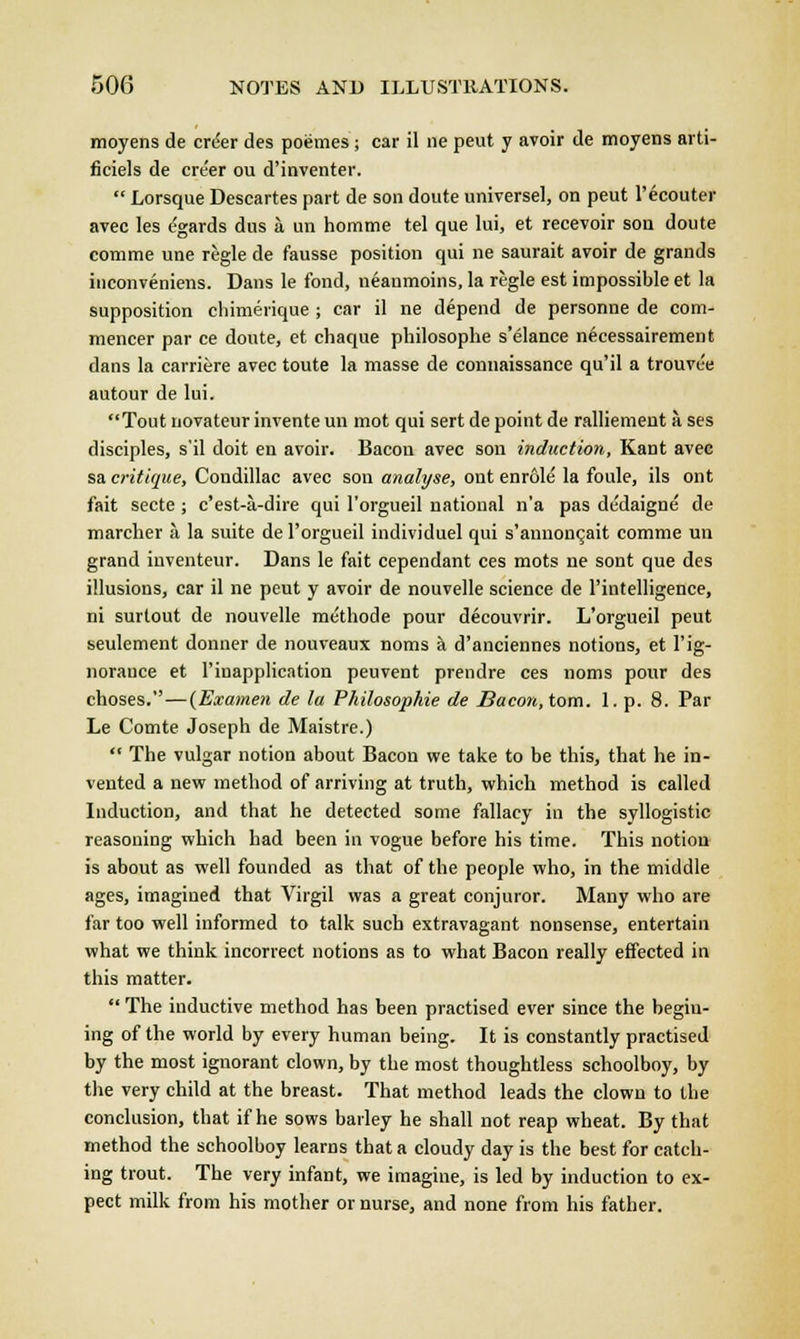 moyens de crder des poemes ; car il ne peut y avoir de moyens arti- ficiels de cre'er ou d'inventer.  Lorsque Descartes part de son doute universel, on peut l'ecouter avec les egards dus a un homme tel que lui, et recevoir son doute comme une regie de fausse position qui ne saurait avoir de grands inconveniens. Dans le fond, neaumoins, la regie est impossible et la supposition chimerique ; car il ne depend de personne de com- mencer par ce doute, et chaque philosophe s'elance necessairement dans la carriere avec toute la masse de connaissance qu'il a trouvee autour de lui. Tout novateur invente un mot qui sert de point de ralliement a ses disciples, s'il doit en avoir. Bacon avec son induction, Kant avec sa critique, Condillac avec son analyse, ont enrole la foule, ils ont fait secte ; c'est-a-dire qui l'orgueil national n'a pas dedaigne de marcher a la suite de l'orgueil individuel qui s'annonQait comme un grand inventeur. Dans le fait cependant ces mots ne sont que des illusions, car il ne peut y avoir de nouvelle science de l'intelligence, ni surtout de nouvelle methode pour decouvrir. L'orgueil peut seulement donner de nouveaux noms a d'anciennes notions, et l'ig- norance et l'inapplication peuvent prendre ces noms pour des choses.—(Examen de la Philosophic de Bacon, torn. 1. p. 8. Par Le Comte Joseph de Maistre.)  The vulgar notion about Bacon we take to be this, that he in- vented a new method of arriving at truth, which method is called Induction, and that he detected some fallacy in the syllogistic reasoning which had been in vogue before his time. This notion is about as well founded as that of the people who, in the middle ages, imagined that Virgil was a great conjuror. Many who are far too well informed to talk such extravagant nonsense, entertain what we think incorrect notions as to what Bacon really effected in this matter.  The inductive method has been practised ever since the begin- ing of the world by every human being. It is constantly practised by the most ignorant clown, by the most thoughtless schoolboy, by the very child at the breast. That method leads the clown to the conclusion, that if he sows bailey he shall not reap wheat. By that method the schoolboy learns that a cloudy day is the best for catch- ing trout. The very infant, we imagine, is led by induction to ex- pect milk from his mother or nurse, and none from his father.