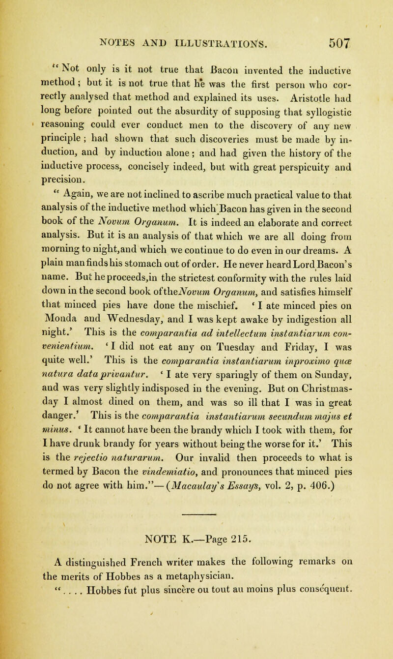  Not only is it not true that Bacon invented the inductive method; but it is not true that h*e was the first person who cor- rectly analysed that method and explained its uses. Aristotle had long before pointed out the absurdity of supposing that syllogistic reasoning could ever conduct men to the discovery of any new principle ; had shown that such discoveries must be made by in- duction, and by induction alone ; and had given the history of the inductive process, concisely indeed, but with great perspicuity and precision.  Again, we are not inclined to ascribe much practical value to that analysis of the inductive method which TSacon has given in the second book of the Novum Organum. It is indeed an elaborate and correct analysis. But it is an analysis of that which we are all doing from morning to night,and which we continue to do even in our dreams. A plain man finds his stomach out of order. He never heardLord Bacon's name. But he proceeds,in the strictest conformity with the rules laid down in the second book oftheNovum Organum, and satisfies himself that minced pies have done the mischief. ' I ate minced pies on Monda and Wednesday, and I was kept awake by indigestion all night.' This is the comparantia ad intellectum instantiarum con- venientium. ' I did not eat any on Tuesday and Friday, I was quite well.' This is the comparantia instantiarum. inproximo quce natura data privantur. ' I ate very sparingly of them on Sunday, and was very slightly indisposed in the evening. But on Christmas- day I almost dined on them, and was so ill that I was in great danger.' This is the comparantia instantiarum secundum majus et minus. ' It cannot have been the brandy which I took with them, for I have drunk brandy for years without being the worse for it.' This is the rejectio naturarum. Our invalid then proceeds to what is termed by Bacon the vindemiatio, and pronounces that minced pies do not agree with him.—(Macaulay 's Essays, vol. 2, p. 406.) NOTE K.—Page 215. A distinguished French writer makes the following remarks on the merits of Hobbes as a metaphysician.  . . .. Hobbes fut plus sincere ou tout au moius plus consequent.