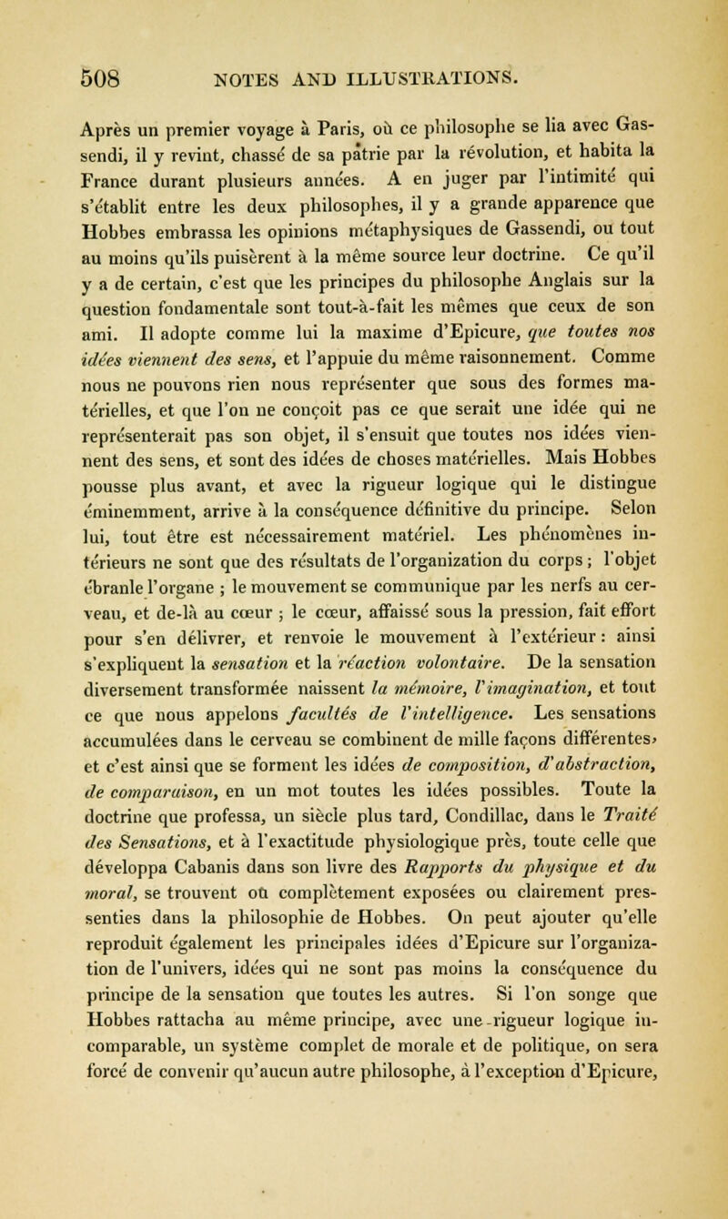 Apres un premier voyage a Paris, ou ce pliilosophe se lia avec Gas- sendi, il y revint, chasse- de sa patrie par la revolution, et habita la France durant plusieurs annees. A en juger par l'intimite' qui s'etablit entre les deux philosophes, il y a grande apparence que Hobbes embrassa les opinions metaphysiques de Gassendi, ou tout au moins qu'ils puiserent a la meme source leur doctrine. Ce qu'il y a de certain, c'est que les principes du philosophe Anglais sur la question fondamentale sont tout-a-fait les memes que ceux de son ami. II adopte comrne lui la maxime d'Epicure, que toutes nos ide'es viennent des sens, et l'appuie du m&me raisonnement. Comme nous ne pouvons rien nous representer que sous des formes ma- terielles, et que Ton ne conceit pas ce que serait une idee qui ne repre'senterait pas son objet, il s'ensuit que toutes nos ide'es vien- nent des sens, et sont des ide'es de choses materielles. Mais Hobbes pousse plus avant, et avec la rigueur logique qui le distingue eminemment, arrive a la consequence definitive du principe. Selon lui, tout Stre est ne'cessairement materiel. Les phenomenes in- terieurs ne sont que des resultats de l'organization du corps; l'objet ebranle l'organe ; lemouvementse communique par les nerfs au cer- veau, et de-la au coeur ; le cceur, affaisse sous la pression, fait effort pour s'en delivrer, et renvoie le mouvement a l'exterieur: ainsi s'expliquent la sensation et la reaction volontaire. De la sensation diversement transformee naissent la mSnoire, Vimagination, et tout ce que nous appelons facultes de I'intelligence. Les sensations accumulees dans le cerveau se combinent de mille facons differentes> et c'est ainsi que se forment les ide'es de composition, d'abstraction, de comparuison, en un mot toutes les idees possibles. Toute la doctrine que professa, un siecle plus tard, Condillac, dans le Traite' des Sensations, et a l'exactitude physiologique pres, toute celle que developpa Cabanis dans son livre des Rapports du physique et du moral, se trouveut ou completement exposees ou clairement pres- senties dans la philosopbie de Hobbes. On peut ajouter qu'elle reproduit egalement les principales idees d'Epicure sur l'organiza- tion de l'univers, idees qui ne sont pas moins la consequence du principe de la sensation que toutes les autres. Si Ton songe que Hobbes rattacha au meme principe, avec une-rigueur logique in- comparable, un systeme complet de morale et de politique, on sera force' de convenir qu'aucun autre philosophe, al'exception d'Epicure,