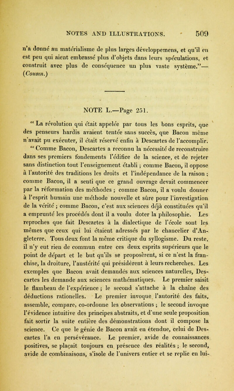 n'a donne au materialisme de plus larges developpemens, et qu'il en est peu qui aient embrasse plus d'objets dans leurs speculations, et construit avec plus de consequence un plus vaste systeme.— (Cousin.) NOTE L.—Page 251.  La revolution qui e'tait appele'e par tous les bons esprits, que des penseurs hardis avaient tente'e sans succes, que Bacon meme n'avait pu executer, il e'tait reserve' enfin a Descartes de l'accomplir.  Comrae Bacon, Descartes a reconnu la ne'cessite' de reconstruire dans ses premiers f'ondements l'edifice de la science, et de rejeter sans distinction tout l'enseignement e'tabli; comme Bacon, il oppose a l'autorite des traditions les droits et l'independance de la raison ; com me Bacon, il a senti que ce grand ouvrage devait commencer par la reformation des me'thodes ; comme Bacon, il a votilu donner a l'esprit humain une methode nouvelle et sure pour l'investigation de la verite ; comme Bacon, c'est aux sciences deja constitutes qu'il a empruute' les procede's dont il a voulu doter la pbilosophie. Les reproches que fait Descartes a la dialectique de l'e'cole sont les memes que ceux qui lui e'taient adresses par le chancelier d'An- gleterre. Tous deux font la meme critique du syllogisme. Du reste, il n'y eut rien de commun entre ces deux esprits superieurs que le point de depart et le but qu'ils se proposerent, si ce n'est la fran- chise, la droiture, 1'austeiite qui presiderent a leurs recherches. Les exemples que Bacon avait demandes aux sciences naturelles, Des- cartes les demande aux sciences mathe'matiques. Le premier saisit le flambeau de l'experience ; le second s'attache a la chaine des deductions rationelles. Le premier invoque l'autorite des faits, assemble, compare, co-ordonne les observations ; le second invoque l'evidence intuitive des principes abstraits, et d'une seule proposition fait sortir la suite entiere des demonstrations dont il compose la science. Ce que le genie de Bacon avait en etendue, celui de Des- cartes l'a en perseverance. Le premier, avide de connaissances positives, se placait toujours en preseuce des realites ; le second, avide de combinaisons, s'isole de l'univers entier et se replie en lui-