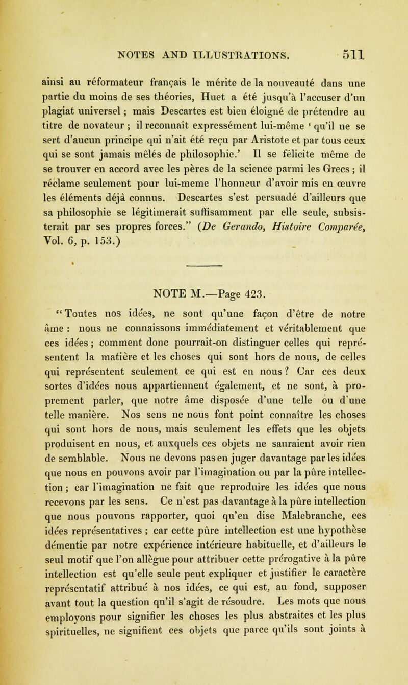 ainsi au reformateur francais le me>ite de la nouveaute dans une partie du moins de ses theories, Huet a ete jusqu'a l'accuser d'un plagiat universel; mais Descartes est bien 61oigne de pretendre au titre de novateur ; il reconuait expressement lui-meme ' qu'il ne se sert d'aucun principe qui n'ait ett> recu par Aristote et par tous ceux qui se sont jamais meles de philosophic.' II se felicite mfime de se trouver en accord avec les peres de la science parmi les Grecs; il reclame seulement pour lui-meme l'honneur d'avoir mis en ceuvre les elements deja connus. Descartes s'est persuade d'ailleurs que sa philosophie se legitimerait suffisamment par elle seule, subsis- terait par ses propres forces. (De Gerando, Histoire Compare'e, Vol. 6, p. 153.) NOTE M.—Page 423. Toutes nos idees, ne sont qu'une facon d'etre de notre ame : nous ne connaissons immediatement et veritablement que ces ide'es ; comment done pourrait-on distinguer celles qui repre- sentent la matiere et les choses qui sont hors de nous, de celles qui representent seulement ce qui est en nous ? Car ces deux sortes d'idees nous appartiennent egalement, et ne sont, a. pro- prement parler, que notre ame disposee d'une telle ou dune telle maniere. Nos sens ne nous font point connaitre les choses qui sont hors de nous, mais seulement les effets que les objets produisent en nous, et auxquels ces objets ne sauraient avoir rien de semblable. Nous ne devons pas en juger davantage par les idees que nous en pouvons avoir par l'imagination ou par la pure intellec- tion ; car l'imagination ne fait que reproduire les idees que nous recevons par les sens. Ce n'est pas davantage a la pure intellection que nous pouvons rapporter, quoi qu'en dise Malebranche, ces idees repre'sentatives ; car cette pure intellection est une hypothese dementie par notre experience interieure habituelle, et d'ailleurs le seul motif que Ton allegue pour attribuer cette prerogative a la pure intellection est qu'elle seule peut expliquer et justifier le caractere repre'sentatif attribue' a nos idees, ce qui est, au fond, supposer avant tout la question qu'il s'agit de resoudre. Les mots que nous employons pour signifier les choses les plus abstraites et les plus spirituelles, ne signifient ces objets que paice qu'ils sont joints a