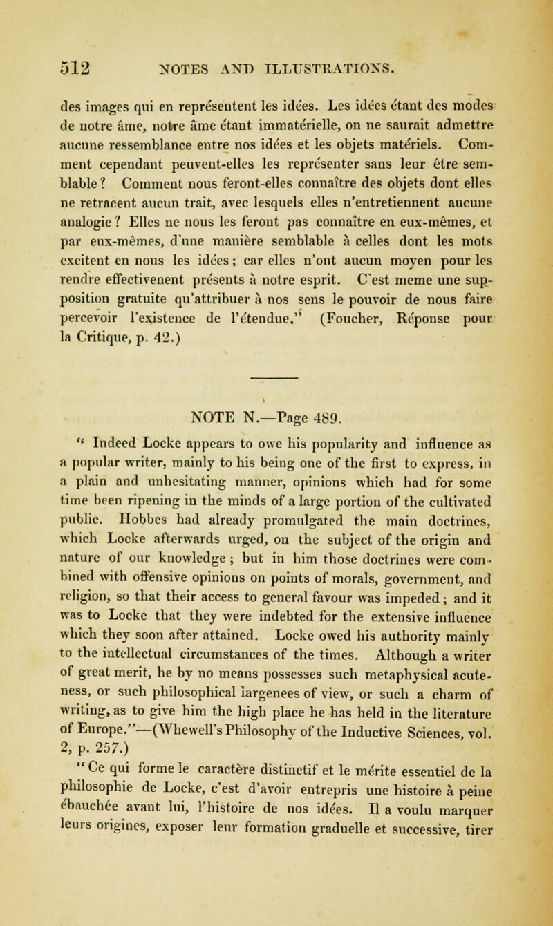des images qui en represented les ide'es. Les idees ctant des modes de notre ame, notre ame e'tant immaterielle, on ne saurait admettre aucune ressemblance entre nos idees et les objets mate'riels. Com- ment cependant peuvent-elles les repre'senter sans leur etre sem- blable ? Comment nous feront-elles connaitre des objets dont elles ne retracent aucun trait, avec lesquels elles n'entretiennent aucune analogie ? Elles ne nous les feront pas connaitre en eux-memes, et par eux-memes, d'une maniere semblable a celles dont les mots excitent en nous les idees; car elles n'ont aucun moyen pour les rendre effectivenent presents a notre esprit. Cest meme une sup- position gratuite qu'attribuer a nos sens le pouvoir de nous faire percevoir l'existence de l'etendue. (Foucher, Reponse pour la Critique, p. 42.) NOTE N.—Page 489.  Indeed Locke appears to owe his popularity and influence as a popular writer, mainly to his being one of the first to express, in a plain and unhesitating manner, opinions which had for some time been ripening in the minds of a large portion of the cultivated public. Ilobbes had already promulgated the main doctrines, which Locke afterwards urged, on the subject of the origin and nature of our knowledge ; but in him those doctrines were com- bined with offensive opinions on points of morals, government, and religion, so that their access to general favour was impeded; and it was to Locke that they were indebted for the extensive influence which they soon after attained. Locke owed his authority mainly to the intellectual circumstances of the times. Although a writer of great merit, he by no means possesses such metaphysical acute- ness, or such philosophical largenees of view, or such a charm of writing, as to give him the high place he has held in the literature of Europe.—(Whewell's Philosophy of the Inductive Sciences, vol. 2, p. 257.)  Ce qui forme le earactere distinctif et le merite essentiel de la philosophie de Locke, c'est d'avoir entrepris une histoire a peine e'bauchee avant lui, l'histoire de nos idees. II a voulu marquer leurs origines, exposer leur formation graduelle et successive, tirer