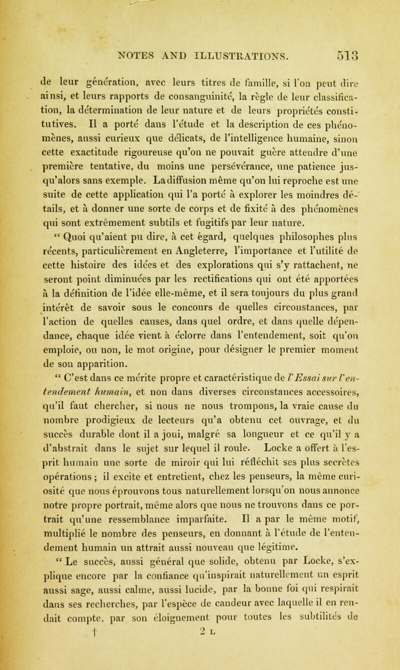 Je leur generation, avec leurs titres de famille, si Ton peut dire ainsi, et leurs rapports de consanguinity la regie de leur classifica- tion, la determination de leur nature et de leurs proprie'te's consti- tutives. II a porte' dans 1'etude et la description de ces pheno- menes, aussi curieux que delicats, de l'intelligence humaine, sinou cette exactitude rigoureuse qu'on ne pouvait guere attendre d'une premiere tentative, du moins une perseverance, une patience jus- qu'alors sans exemple. Ladiffusion mfime qu'on lui reproche est une suite de cette application qui l'a porte ;\ explorer les moindres de- tails, et a donner une sorte de corps et de fixite a des phenomenes qui sont extremement subtils et fugitifs par leur nature.  Quoi qu'aient pu dire, a cet egard, quelques philosophes plus re'eents, particulierement en Angleterre, l'importance et l'utilite de cette histoire des idees et des explorations qui s'y rattachent, ne seront point diminuees par les rectifications qui out ete apportees a la definition de l'idee elle-meme, et il sera toujours du plus grand interet de savoir sous le concours de quelles circonstances, par Taction de quelles causes, dans quel ordre, et dans quelle depen- dance, chaque idee vient a eclorre dans l'entendement, soit qu'on emploie, on non, le mot origine, pour designer le premier moment de son apparition.  C'est dans ce merite propre et caracteristique de VEssaisur l'en- tendement humain, et non dans diverses circonstances accessoires, qu'il faut chercher, si nous ne nous trompons, la vraie cause du nombre prodigieux de lecteurs qu'a obtenu cet ouvrage, et du succes durable dont il a joui, malgre sa longueur et ce qu'il y a d'abstrait dans le sujet sur lequel il roule. Locke a offert a. l'es- prit humain une sorte de miroir qui lui reflechit ses plus secretes operations; il excite et entretient, chez les penseurs, la meme curi- osite que nous eprouvons tous naturellement lorsqu'on nous annonce notre propre portrait, meme alors que nous ne trouvons dans ce por- trait qu'une ressemblance imparfaite. II a par le meme motif, multiplie le nombre des penseurs, en donnant a l'etude de L'enten- dement humain un attrait aussi nouveau que legitime.  Le succes, aussi general que solide, obtenu par Locke, s'ex- plique encore par la confiance qu'inspirait naturellement un esprit aussi sage, aussi calme, aussi lucide, par la bonne foi qui respirait dans ses recherches, par l'espece de caudeur avec laquelle il en ren- dait compte, par son eloignement pour toutes les subtilites de t 2l