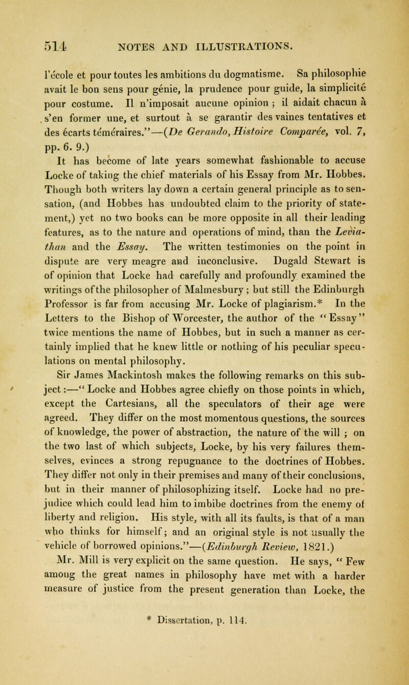 1'ccole et pour toutes les ambitions du dogmatisme. Sa philosophie avait le bon sens pour genie, la prudence pour guide, la simplicite pour costume. II n'imposait aucune opinion ; il aidait chacun a s'en former une, et surtout a se garantir des vaines tentatives et des ecarts teme'raires.—(De Gerando.Histoire Comparde, vol. 7, pp. 6. 9.) It has become of late years somewhat fashionable to accuse Locke of taking the chief materials of his Essay from Mr. Hobbes. Though both writers lay down a certain general principle as to sen- sation, (and Hobbes has undoubted claim to the priority of state- ment,) yet no two books can be more opposite in all their leading features, as to the nature and operations of mind, than the Levia- than and the Essay. The written testimonies on the point in dispute are very meagre and inconclusive. Dugald Stewart is of opinion that Locke had carefully and profoundly examined the writings of the philosopher of Malmesbury; but still the Edinburgh Professor is far from accusing Mr. Locke of plagiarism.* In the Letters to the Bishop of Worcester, the author of the Essay twice mentions the name of Hobbes, but in such a manner as cer- tainly implied that he knew little or nothing of his peculiar specu- lations on mental philosophy. Sir James Mackintosh makes the following remarks on this sub- ject :— Locke and Hobbes agree chiefly on those points in which, except the Cartesians, all the speculators of their age were agreed. They differ on the most momentous questions, the sources of knowledge, the power of abstraction, the nature of the will ; on the two last of which subjects, Locke, by his very failures them- selves, evinces a strong repugnance to the doctrines of Hobbes. They differ not only in their premises and many of their conclusions, but in their manner of philosophizing itself. Locke had no pre- judice which could lead him to imbibe doctrines from the enemy of liberty and religion. His style, with all its faults, is that of a man who thinks for himself; and an original style is not usually the vehicle of borrowed opinions.—(Edinburgh Review, 1821.) Mr. Mill is very explicit on the same question. He says,  Few among the great names in philosophy have met with a harder measure of justice from the present generation than Locke, the * Dissertation, p. 114.