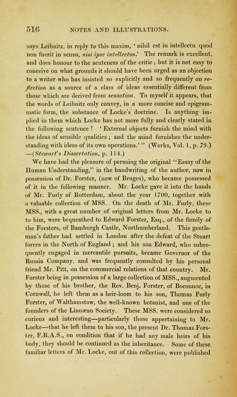 says Leibnitz, in reply to this maxim, ' nihil est in intellectu quod non fuerit in sensu, nisi ipse intellectus.' The remark is excellent, and does honour to the acuteness of the critic ; but it is not easy to conceive on what grounds it should have been urged as an objection to a writer who has insisted so explicitly and so frequently on re- flection as a source of a class of ideas essentially different from those which are derived from sensation. To myself it appears, that the words of Leibnitz only convey, in a more concise and epigram- matic form, the substance of Locke's doctrine. Is anything im- plied in them which Locke has not more fully and clearly stated in the following sentence ? ' External objects furnish the mind with the ideas of sensible qualities ; and the mind furnishes the under- standing with ideas of its own operations.'  (Works, Vol. 1, p. 79.) —(Stewart's Dissertation, p. 114.) We have had the pleasure of perusing the original Essay of the Human Understanding, in the handwriting of the author, now in possession of Dr. Forster, (now of Bruges), who became possessed of it in the following manner. Mr. Locke gave it into the hands of Mr. Furly of Rotterdam, about the year 1700, together with a valuable collection of MSS. On the death of Mr. Furly, these MSS., with a great number of original letters from Mr. Locke to to him, were bequeathed to Edward Forster, Esq., of the family of the Forsters, of Bamburgh Castle, Northumberland. This gentle- man's father had settled in London after the defeat of the Stuart forces in the North of England ; and his son Edward, who subse- quently engaged in mercantile pursuits, became Governor of the Russia Company, and was frequently consulted by his personal friend Mr. Pitt, on the commercial relations of that country. Mr. Forster being in possession of a large collection of MSS., augmented by those of his brother, the Rev. Benj. Forster, of Boconnoc, in Cornwall, he left them as a heir-loom to his son, Thomas Furly Forster, of Walthamstow, the well-known botanist, and one of the founders of the Linniean Society. These MSS. were considered so curious and interesting—particularly those appertaining to Mr. Locke—that he left them to his son, the present Dr. Thomas Fors- ter, F.R.A.S., on condition that if he had any male heirs of his body, they should be continued as the inheritance. Some of these familiar letters of Mr. Locke, out of this collection, were published