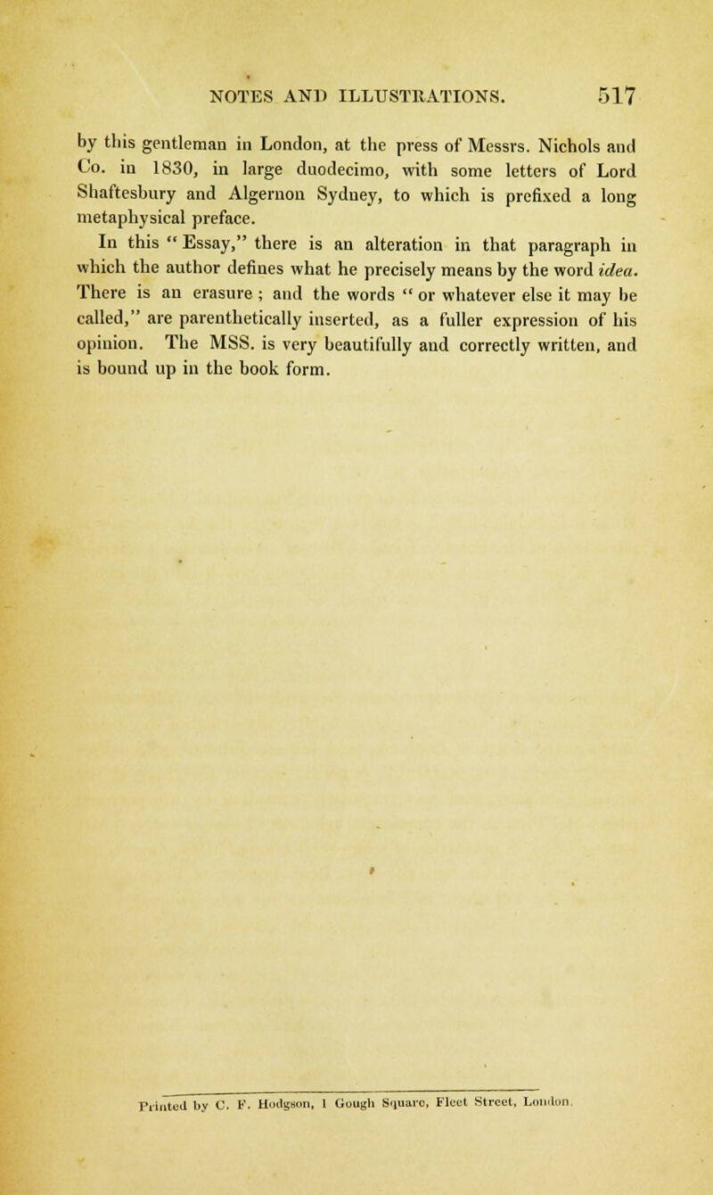 by this gentleman in London, at the press of Messrs. Nichols and Co. in 1830, in large duodecimo, with some letters of Lord Shaftesbury and Algernon Sydney, to which is prefixed a long metaphysical preface. In this  Essay, there is an alteration in that paragraph in which the author defines what he precisely means by the word idea. There is an erasure ; and the words  or whatever else it may be called, are parenthetically inserted, as a fuller expression of his opinion. The MSS. is very beautifully and correctly written, and is bound up in the hook form. Printed by C. P. Hodgson, 1 Cough Square Fleet Street, Loudon