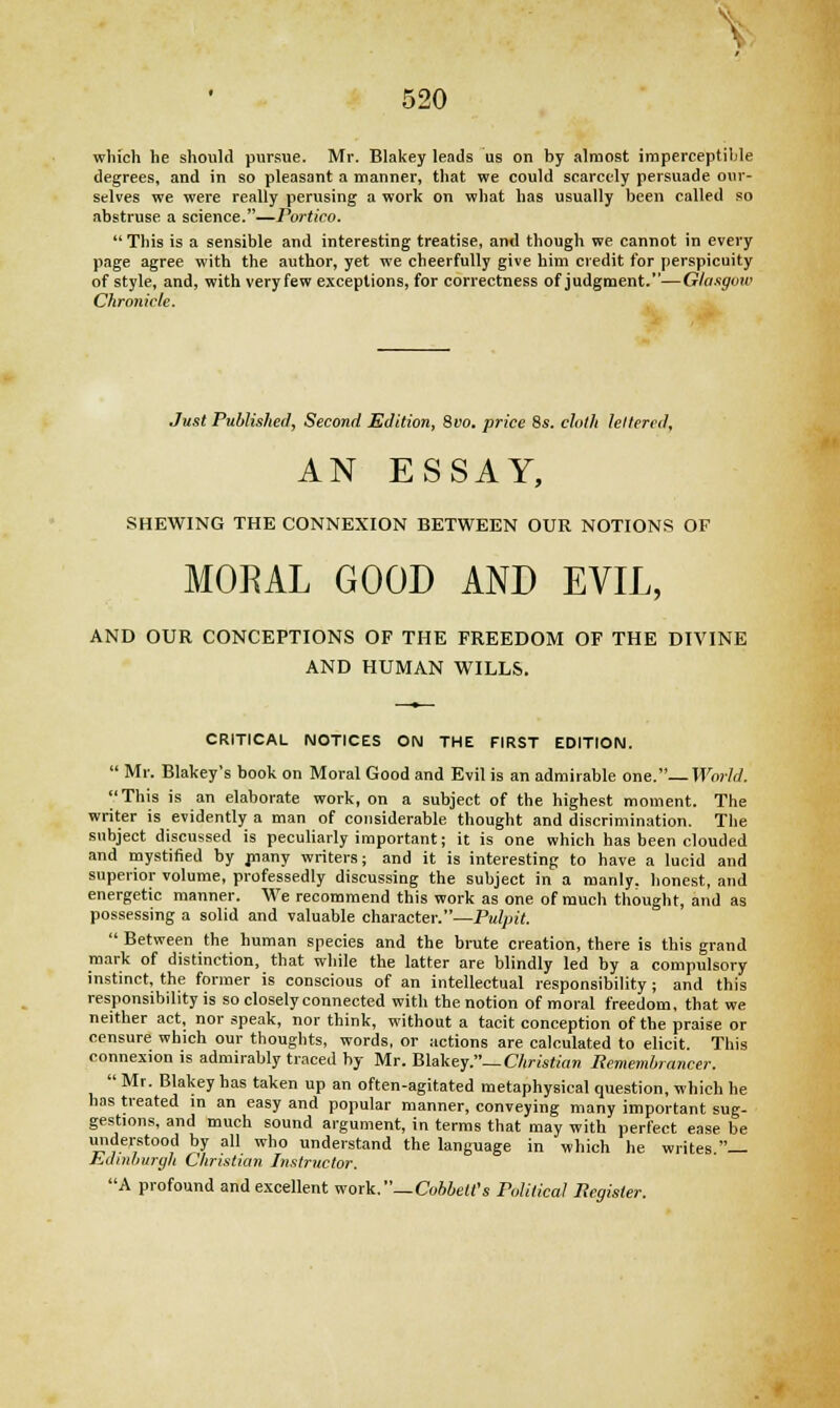 which he should pursue. Mr. Blakey leads us on by almost imperceptible degrees, and in so pleasant a manner, that we could scarcely persuade our- selves we were really perusing a work on what has usually been called so abstruse a science.—Portico.  This is a sensible and interesting treatise, and though we cannot in every page agree with the author, yet we cheerfully give him credit for perspicuity of style, and, with very few exceptions, for correctness of judgment.—Glasgow Chronicle. Just Published, Second Edition, 8vo. price 8s. cloth lettered, AN ESSAY, SHEWING THE CONNEXION BETWEEN OUR NOTIONS OF MORAL GOOD AND EVIL, AND OUR CONCEPTIONS OF THE FREEDOM OF THE DIVINE AND HUMAN WILLS. CRITICAL NOTICES ON THE FIRST EDITION.  Mr. Blakey's book on Moral Good and Evil is an admirable one.—World. I'This is an elaborate work, on a subject of the highest moment. The writer is evidently a man of considerable thought and discrimination. The subject discussed is peculiarly important; it is one which has been clouded and mystified by niany writers; and it is interesting to have a lucid and superior volume, professedly discussing the subject in a manly, honest, and energetic manner. We recommend this work as one of much thought, and as possessing a solid and valuable character.—Pulpit.  Between the human species and the brute creation, there is this grand mark of distinction, that while the latter are blindly led by a compulsory instinct, the former is conscious of an intellectual responsibility ; and this responsibility is so closely connected with the notion of moral freedom, that we neither act, nor speak, nor think, without a tacit conception of the praise or censure which our thoughts, words, or actions are calculated to elicit. This connexion is admirably traced by Mr. Blakey.— Christian Remembrancer. Mr. Blakey has taken up an often-agitated metaphysical question, which he has treated m an easy and popular manner, conveying many important sug- gestions, and much sound argument, in terms that may with perfect ease be understood by all who understand the language in which he writes.— Edinburgh Christian Instructor. A profound and excellent work.—Cobbett's Political Register.