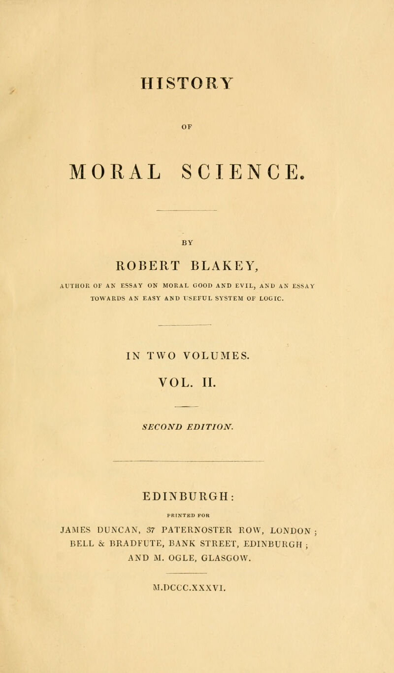 HISTORY OF MORAL SCIENCE BY ROBERT BLAKEY, AUTHOn OF AN ESSAY ON MORAL GOOD AND EVIL, AND AN ESSAY TOWARDS AN EASY AND X;SEFUL SYSTEM OF LOGIC. IN TWO VOLUMES. VOL. II. SECOND EDITION. EDINBURGH PRINTED FOR JAMES DUNCAN, 37 PATERNOSTER ROW, LONDON ; BELL & BRADFUTE, BANK STREET, EDINBURGH ; AND M. OGLE, GLASGOW. M.DCCC.XXXVl.