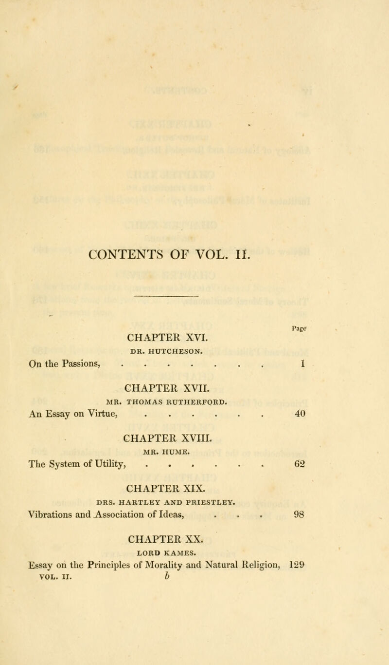 CONTENTS OF VOL. IL Page CHAPTER XVI. DR. HUTCHESON. On the Passions, 1 CHAPTER XVH. MR. THOMAS RUTHERFORD. An Essay on Virtue, 40 CHAPTER XVni. MR. HUME. The System of Utility, 62 CHAPTER XIX. DRS. HARTLEY AND PRIESTLEY. Vibrations and Association of Ideas, ... 98 CHAPTER XX. LORD KAMES. Essay on the Principles of Morality and Natural Religion, 129 VOL. II. b