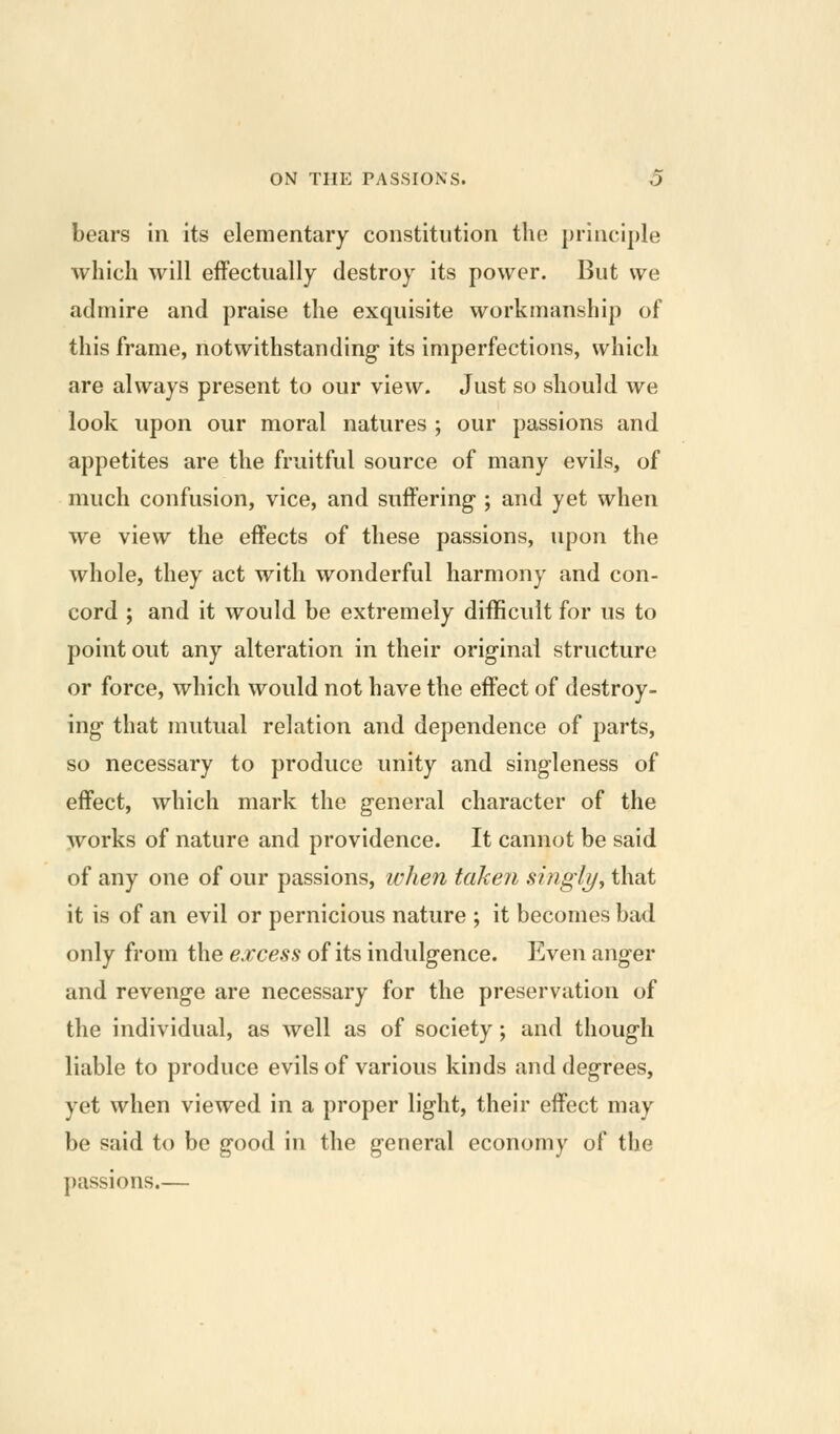 bears in its elementary constitution the principle which will effectually destroy its power. But we admire and praise the exquisite workmanship of this frame, notwithstanding its imperfections, which are always present to our view. Just so should we look upon our moral natures ; our passions and appetites are the fruitful source of many evils, of much confusion, vice, and suffering ; and yet when we view the effects of these passions, upon the whole, they act with wonderful harmony and con- cord ; and it would be extremely difficult for us to point out any alteration in their original structure or force, which would not have the effect of destroy- ing that mutual relation and dependence of parts, so necessary to produce unity and singleness of effect, which mark the general character of the works of nature and providence. It cannot be said of any one of our passions, when taken singli/y that it is of an evil or pernicious nature ; it becomes bad only from the excess of its indulgence. Even anger and revenge are necessary for the preservation of the individual, as well as of society; and though liable to produce evils of various kinds and degrees, yet when viewed in a proper light, their effect may be said to be good in the general economy of the passions.—