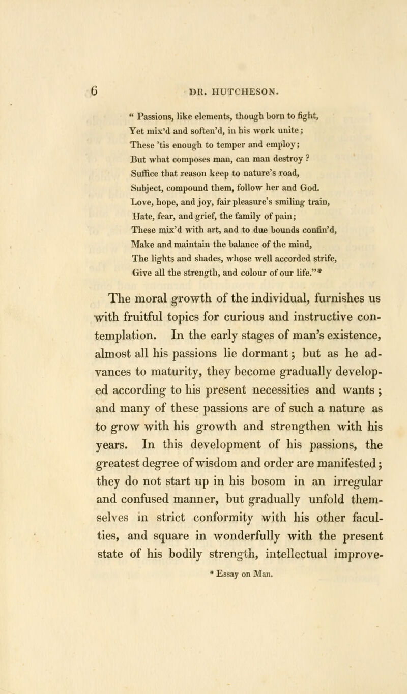  Passions, like elements, though born to fight, Yet raix'd and soften'd, in his work unite; These 'tis enough to temper and employ; But what composes man, can man destroy ? Suffice that reason keep to nature's road. Subject, compound them, follow her and God. Love, hope, and joy, fair pleasure's smiling train, Hate, fear, and grief, the family of pain; These mix'd with art, and to due bounds confin'd, Make and maintain the balance of the mind, The lights and shades, whose well accorded strife, Give all the strength, and colour of our life.* The moral growth of the individual, furnishes us with fruitful topics for curious and instructive con- templation. In the early stages of man's existence, almost all his passions lie dormant; but as he ad- vances to maturity, they become gradually develop- ed according to his present necessities and wants ; and many of these passions are of such a nature as to grow with his growth and strengthen with his years. In this development of his passions, the greatest degree of wisdom and order are manifested; they do not start up in his bosom in an irregular and confused manner, but gradually unfold them- selves in strict conformity with his other facul- ties, and square in wonderfully with the present state of his bodily strength, intellectual improve- * Essay on Man.