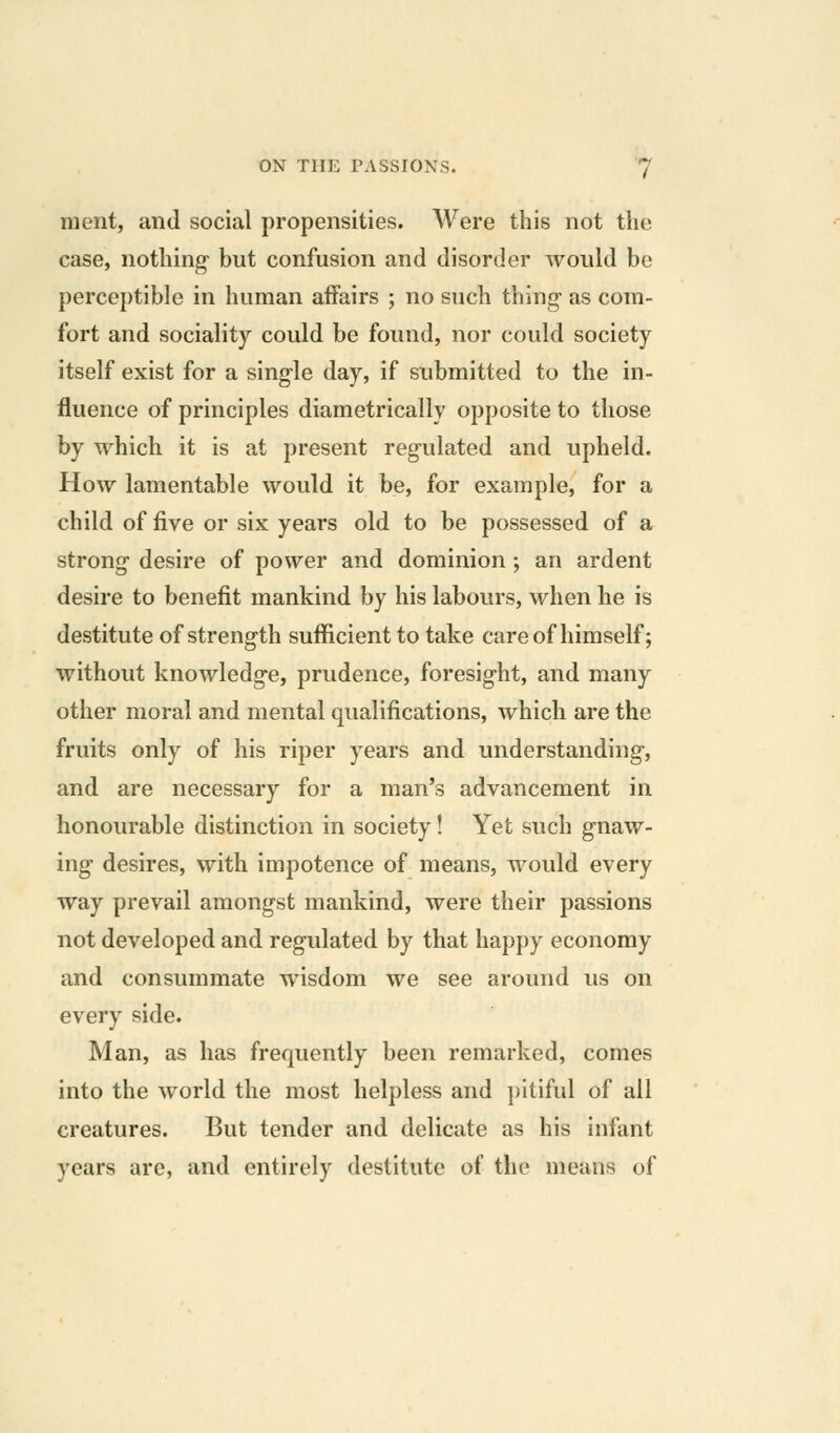 merit, and social propensities. Were this not the case, nothing but confusion and disorder would be perceptible in human affairs ; no such thing- as com- fort and sociality could be found, nor could society itself exist for a single day, if submitted to the in- fluence of principles diametrically opposite to those by which it is at present regulated and upheld. How lamentable would it be, for example, for a child of five or six years old to be possessed of a strong desire of power and dominion ; an ardent desire to benefit mankind by his labours, when he is destitute of strength sufiicient to take care of himself; without knowledge, prudence, foresight, and many other moral and mental qualifications, which are the fruits only of his riper years and understanding, and are necessary for a man's advancement in honourable distinction in society! Yet such gnaw- ing desires, with impotence of means, would every way prevail amongst mankind, were their passions not developed and regulated by that happy economy and consummate wisdom we see around us on every side. Man, as has frequently been remarked, comes into the world the most helpless and pitiful of all creatures. But tender and delicate as his infant years are, and entirely destitute of the means of