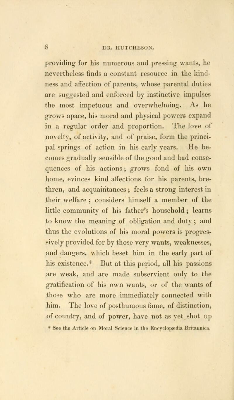providing for his numerous and pressing wants, he nevertheless finds a constant resource in the kind- ness and affection of parents, whose parental duties are suggested and enforced by instinctive impulses the most impetuous and overwhelming. As he grows apace, his moral and physical powers expand in a regular order and proportion. The love of novelty, of activity, and of praise, form the princi- pal springs of action in his early years. He be- comes gradually sensible of the good and bad conse- quences of his actions; grows fond of his own home, evinces kind affections for his parents, bre- thren, and acquaintances ; feels a strong interest in their welfare ; considers himself a member of the little community of his father's household; learns to know the meaning of obligation and duty ; and thus the evolutions of his moral powers is progres- sively provided for by those very wants, weaknesses, and dangers, which beset him in the early part of his existence.* But at this period, all his passions are weak, and are made subservient only to the gratification of his own wants, or of the wants of those who are more immediately connected with him. The love of posthumous fame, of distinction, of country, and of power, have not as yet shot up * See the Article on Moral Science in the Encyclopaedia Britannica,
