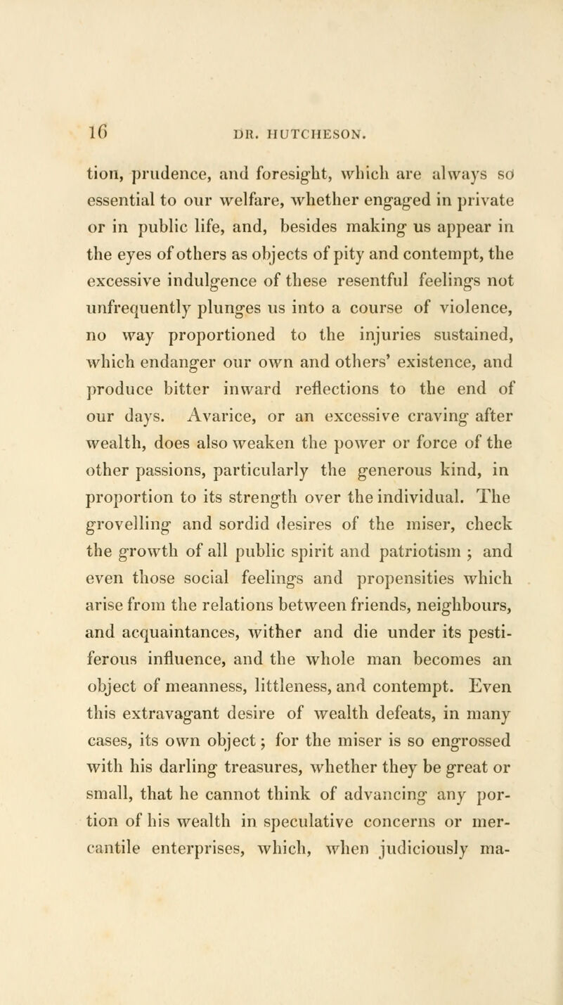 tion, ])riidence, and foresight, which are always sd essential to our welfare, whether engaged in private or in public life, and, besides making us appear in the eyes of others as objects of pity and contempt, the excessive indulgence of these resentful feelings not unfrequently plunges us into a course of violence, no way proportioned to the injuries sustained, which endanger our own and others' existence, and ])roduce bitter inward reflections to the end of our days. Avarice, or an excessive craving after wealth, does also weaken the power or force of the other passions, particularly the generous kind, in proportion to its strength over the individual. The grovelling and sordid desires of the miser, check the growth of all public spirit and patriotism j and even those social feelings and propensities which arise from the relations between friends, neighbours, and acquaintances, wither and die under its pesti- ferous influence, and the whole man becomes an object of meanness, littleness, and contempt. Even this extravagant desire of wealth defeats, in many cases, its own object; for the miser is so engrossed with his darling treasures, whether they be great or small, that he cannot think of advancing any por- tion of his wealth in speculative concerns or mer- cantile enterprises, which, when judiciously ma-