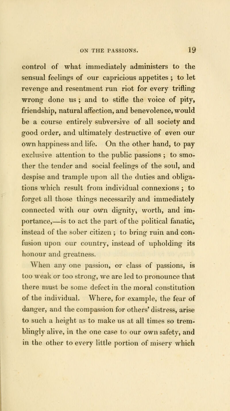 control of what immediately administers to the sensual feeling-s of our capricious appetites ; to let revenge and resentment run riot for every trifling- wrong- done us ; and to stifle the voice of pity, friendship, natural affection, and benevolence, would be a course entirely subversive of all society and good order, and ultimately destructive of even our own happiness and life. On the other hand, to pay exclusive attention to the public passions ; to smo- ther the tender and social feelings of the soul, and despise and trample upon all the duties and obliga- tions which result from individual connexions ; to forget all those things necessarily and immediately connected with our own dignity, worth, and im- portance,—is to act the part of the political fanatic, instead of the sober citizen ; to bring ruin and con- fusion upon our country, instead of upholding its honour and greatness. When any one passion, or class of passions, is too weak or too strong, we are led to pronounce that there must be some defect in the moral constitution of the individual. Where, for example, the fear of danger, and the compassion for others' distress, arise to such a height as to make us at all times so trem- blingly alive, in the one case to our own safety, and in the other to every little portion of misery which