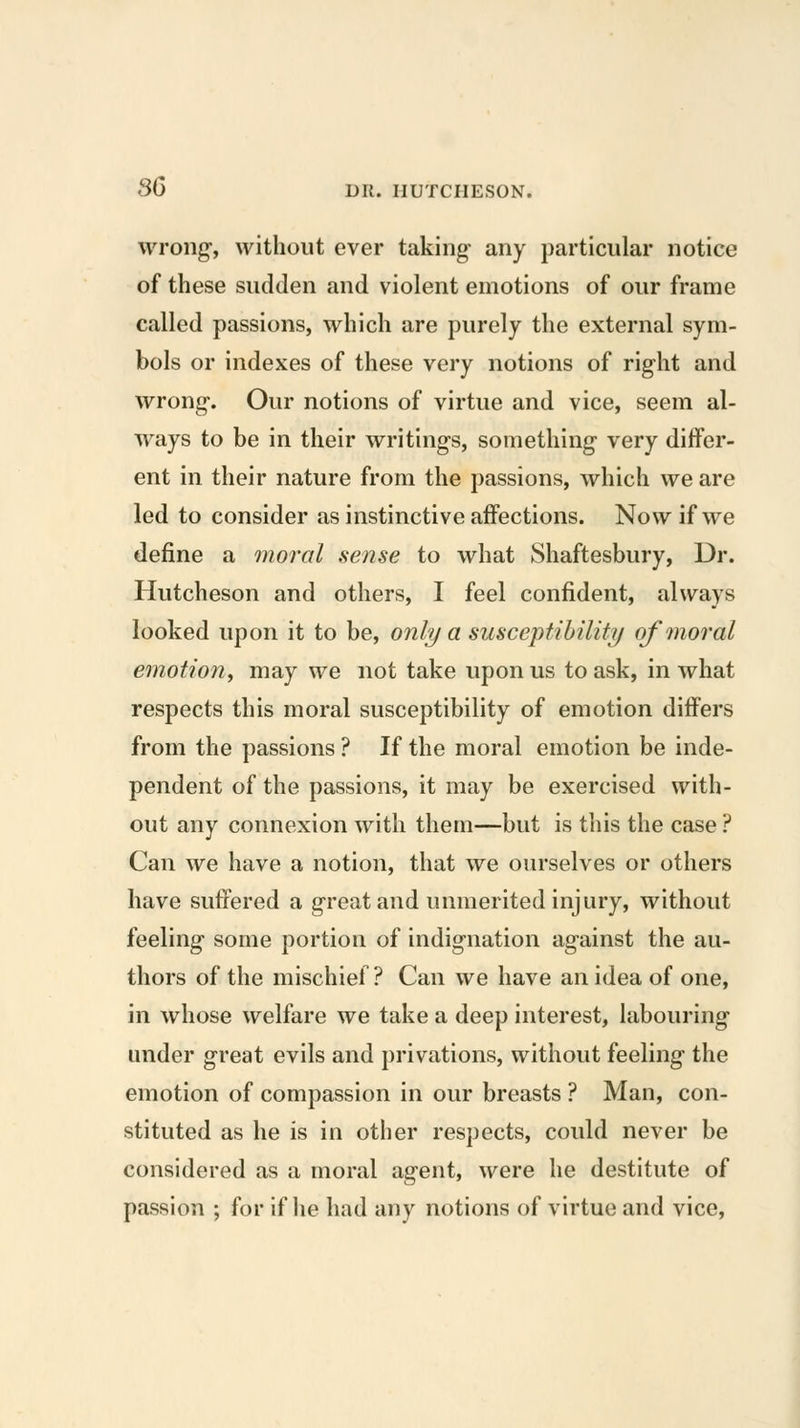 wrong, without ever taking any particular notice of these sudden and violent emotions of our frame called passions, which are purely the external sym- bols or indexes of these very notions of right and wrong. Our notions of virtue and vice, seem al- ways to be in their writings, something very differ- ent in their nature from the passions, which we are led to consider as instinctive affections. Now if we define a moral sense to what Shaftesbury, Dr. Hutcheson and others, I feel confident, always looked upon it to be, only a susceptibility of moral emotion, may we not take upon us to ask, in what respects this moral susceptibility of emotion differs from the passions ? If the moral emotion be inde- pendent of the passions, it may be exercised with- out any connexion with them—but is this the case ? Can we have a notion, that we ourselves or others have sutiered a great and unmerited injury, without feeling some portion of indignation against the au- thors of the mischief ? Can we have an idea of one, in whose welfare we take a deep interest, labouring under great evils and privations, without feeling the emotion of compassion in our breasts ? Man, con- stituted as he is in other respects, could never be considered as a moral agent, were he destitute of passion ; for if lie had any notions of virtue and vice.