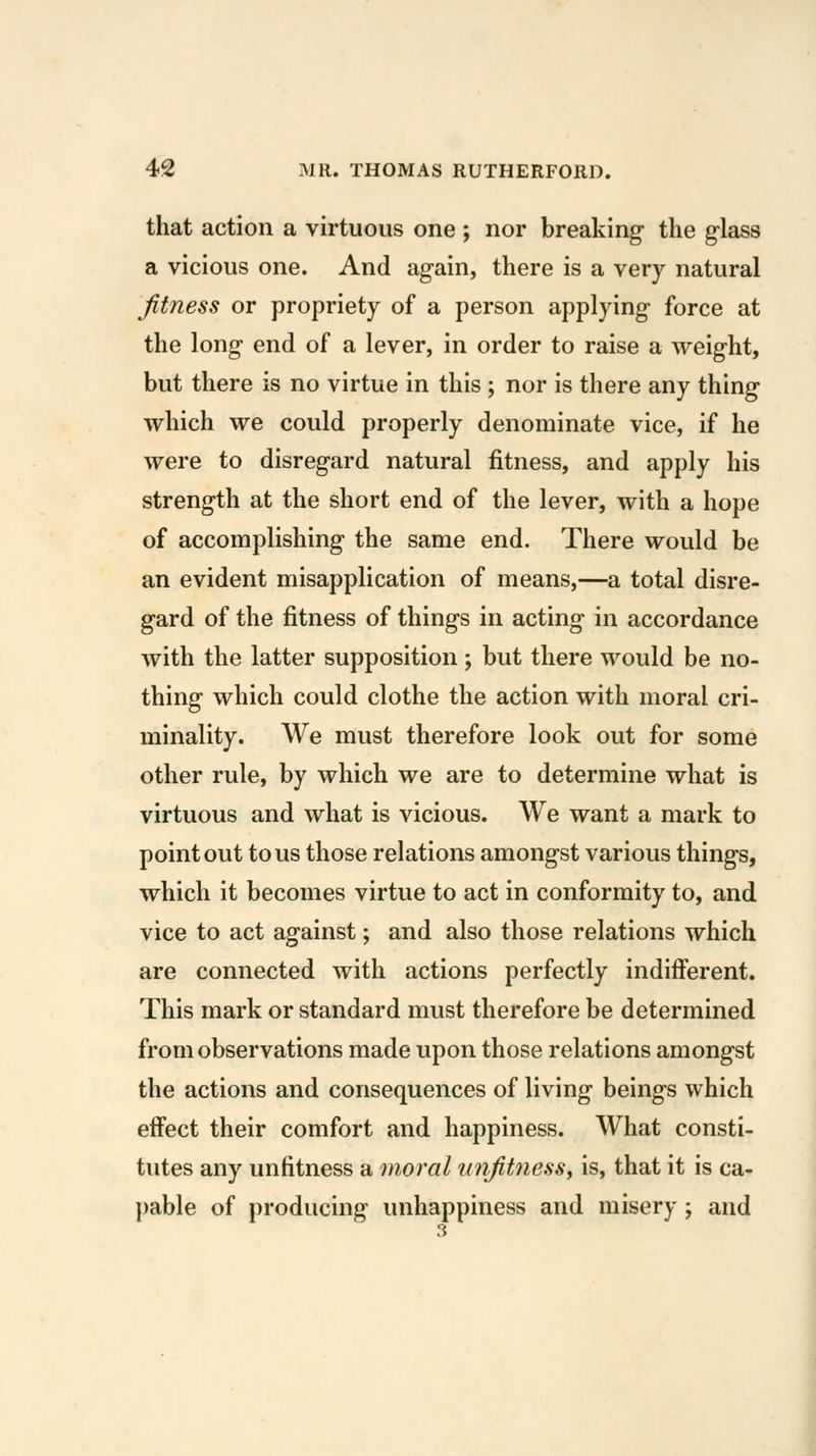 that action a virtuous one ; nor breaking the glass a vicious one. And again, there is a very natural fitness or propriety of a person applying force at the long end of a lever, in order to raise a weight, but there is no virtue in this ; nor is there any thing which we could properly denominate vice, if he were to disregard natural fitness, and apply his strength at the short end of the lever, with a hope of accomplishing the same end. There would be an evident misapplication of means,—a total disre- gard of the fitness of things in acting in accordance with the latter supposition; but there would be no- thing which could clothe the action with moral cri- minality. We must therefore look out for some other rule, by which we are to determine what is virtuous and what is vicious. We want a mark to point out tons those relations amongst various things, which it becomes virtue to act in conformity to, and vice to act against; and also those relations which are connected with actions perfectly indifferent. This mark or standard must therefore be determined from observations made upon those relations amongst the actions and consequences of living beings which effect their comfort and happiness. What consti- tutes any unfitness a moral unfitness^ is, that it is ca- ])able of producing unhappiness and misery; and 3