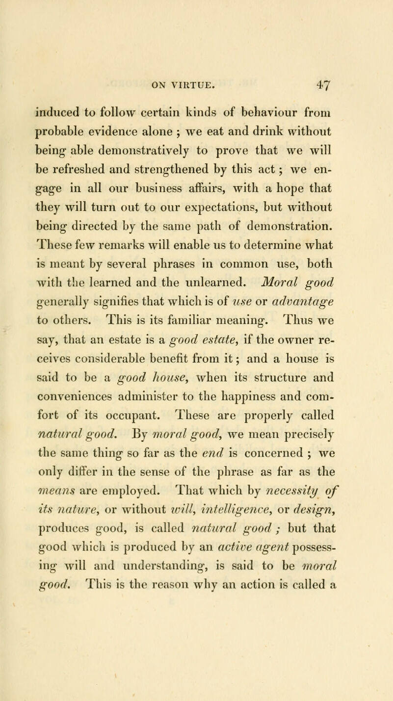 induced to follow certain kinds of behaviour from probable evidence alone ; we eat and drink without being able demonstratively to prove that we will be refreshed and strengthened by this act; we en- gage in all our business affairs, with a hope that they will turn out to our expectations, but without being directed by the same path of demonstration. These few remarks will enable us to determine what is meant by several phrases in common use, both with the learned and the unlearned. Moral good generally signifies that which is of use or advantage to others. This is its familiar meaning. Thus we say, that an estate is a good estate, if the owner re- ceives considerable benefit from it; and a house is said to be a good house, when its structure and conveniences administer to the happiness and com- fort of its occupant. These are properly called natural good. By moi'al good, we mean precisely the same thing so far as the end is concerned ; we only differ in the sense of the phrase as far as the means are employed. That which by necessity of its nature, or without will, intelligence, or design, produces good, is called natural good; but that good which is produced by an active agent possess- ing will and understanding, is said to be moral good. This is the reason why an action is called a