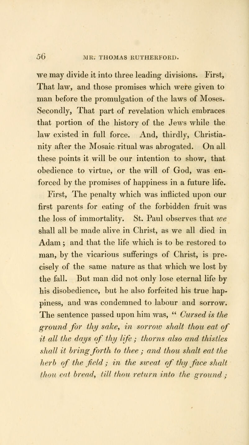 we may divide it into three leading* divisions. First, That law, and those promises which were g-iven to man before the promulgation of the laws of Moses. Secondly, That part of revelation which embraces that portion of the history of the Jews while the law existed in full force. And, thirdly, Christia- nity after the Mosaic ritual was abrogated. On all these points it will be our intention to show, that obedience to virtue, or the will of God, was en- forced by the promises of happiness in a future life. First, The penalty which was inflicted upon our first parents for eating of the forbidden fruit was the loss of immortality. St. Paul observes that we shall all be made alive in Christ, as we all died in Adam; and that the life which is to be restored to man, by the vicarious sufferings of Christ, is pre- cisely of the same nature as that which we lost by the fall. But man did not only lose eternal life by his disobedience, but he also forfeited his true hap- piness, and was condemned to labour and sorrow. The sentence passed upon him was,  Cursed is the ground for thy sake^ in so7i'ow shalt thou eat of it all the days of thy Ife; thorns also and thistles shall it bring forth to thee ; and thou shalt eat the herb of the f eld; in the sweat of thy face shalt thou eat bread, till thou return into the ground ;