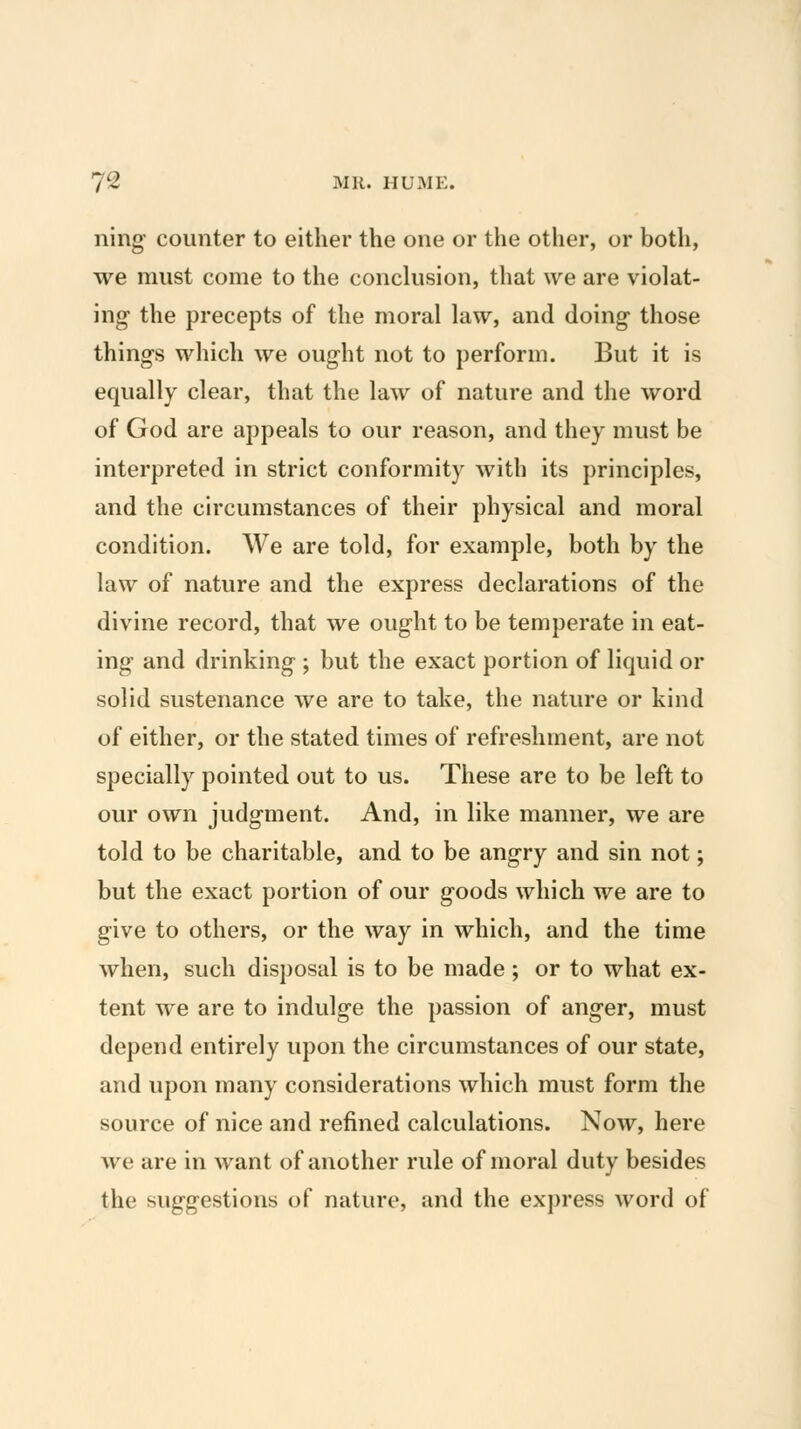 ning counter to either the one or the other, or both, we must come to the conclusion, that we are violat- ing- the precepts of the moral law, and doing those things which we ought not to perform. But it is equally clear, that the law of nature and the word of God are appeals to our reason, and they must be interpreted in strict conformity with its principles, and the circumstances of their physical and moral condition. We are told, for example, both by the law of nature and the express declarations of the divine record, that we ought to be temperate in eat- ing and drinking ; but the exact portion of liquid or solid sustenance we are to take, the nature or kind of either, or the stated times of refreshment, are not specially pointed out to us. These are to be left to our own judgment. And, in like manner, we are told to be charitable, and to be angry and sin not; but the exact portion of our goods which we are to give to others, or the way in which, and the time when, such disposal is to be made; or to what ex- tent we are to indulge the passion of anger, must depend entirely upon the circumstances of our state, and upon many considerations which must form the source of nice and refined calculations. Now, here we are in want of another rule of moral duty besides the suggestions of nature, and the express word of