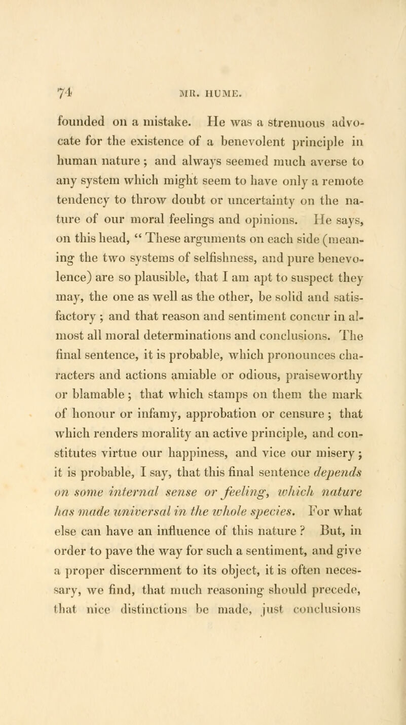 founded on a mistake. He was a strenuous advo- cate for the existence of a benevolent principle in human nature ; and always seemed much averse to any system which might seem to have only a remote tendency to throw doubt or uncertainty on the na- ture of our moral feelings and opinions. He says, on this head,  These arguments on each side (mean- ing the two systems of selfishness, and pure benevo- lence) are so plausible, that I am apt to suspect they may, the one as well as the other, be solid and satis- factory ; and that reason and sentiment concur in al- most all moral determinations and conclusions. The final sentence, it is probable, which pronounces cha- racters and actions amiable or odious, praiseworthy or blamable ; that which stamps on them the mark of honour or infamy, approbation or censure ; that which renders morality an active principle, and con- stitutes virtue our happiness, and vice our misery ; it is probable, I say, that this final sentence depends on some internal sense or feeling, ivhich nature has made universal in the ivhole species. For what else can have an influence of this nature ? But, in order to pave the way for such a sentiment, and give a proper discernment to its object, it is often neces- sary, we find, that much reasoning should precede, that nice distinctions be made, just conclusions