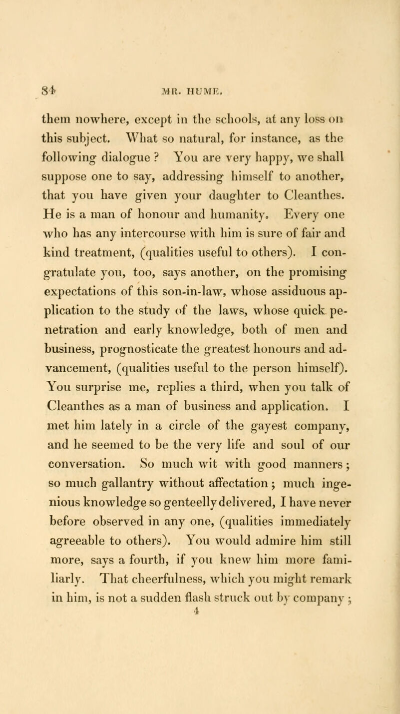 them nowhere, except in the schools, at any loss on this subject. What so natural, for instance, as the following- dialog-ue ? You are very happy, we shall suppose one to say, addressing himself to another, that you have given your daughter to Cleanthes. He is a man of honour and hiunanity. Every one who has any intercourse with him is sure of fair and kind treatment, (qualities useful to others). I con- gratulate you, too, says another, on the promising- expectations of this son-in-law, whose assiduous ap- plication to the study (>f the laws, whose quick pe- netration and early knowledge, both of men and business, prognosticate the greatest honours and ad- vancement, (qualities useful to the person himself). You surprise me, replies a third, when you talk of Cleanthes as a man of business and application. I met him lately in a circle of the gayest company, and he seemed to be the very life and soul of our conversation. So much wit with good manners; so much gallantry without affectation ; much inge- nious knowledge so genteelly delivered, I have never before observed in any one, (qualities immediately agreeable to others). You would admire him still more, says a fourth, if you knew him more fami- liarly. That cheerfulness, which you might remark in him, is not a sudden flash struck out by company ;