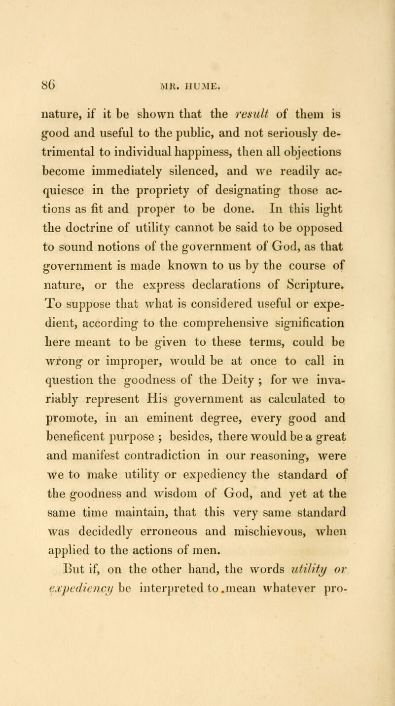 nature, if it be shown that the result of them is good and useful to the public, and not seriously de- trimental to individual happiness, then all objections become immediately silenced, and we readily ac- quiesce in the propriety of designating- those ac- tions as fit and proper to be done. In this light the doctrine of utility cannot be said to be opposed to sound notions of the government of God, as that government is made known to us by the course of nature, or the express declarations of Scripture. To suppose that what is considered useful or expe- dient, according to the comprehensive signification here meant to be given to these terms, could be wrong or improper, would be at once to call in question the goodness of the Deity ; for we inva- riably represent His government as calculated to promote, in an eminent degree, every good and beneficent purpose ; besides, there would be a great and manifest contradiction in our reasoning, were we to make utility or expediency the standard of the goodness and wisdom of God, and yet at the same time maintain, that this very same standard was decidedly erroneous and mischievous, when applied to the actions of men. But if, on the other hand, the words utility or e.vpediencjj he interpreted to.mean whatever pro-